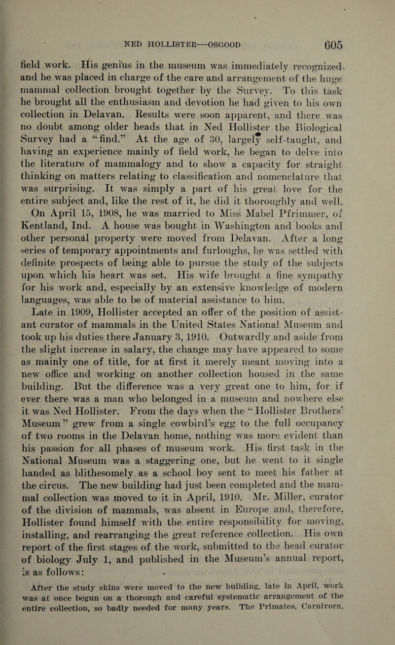 field work. His geni'us in the museum was immediately recognized, and he was placed in charge of the care and arrangement of the huge mammal collection brought together by the Survey. To this task he brought all the enthusiasm and devotion he had given to his own collection in Delavan. Results were soon apparent, and there was no doubt among older heads that in Ned Hollister the Biological Survey had a “find.” At the age of 30, largely self-taught, and having an experience mainly of field work, he began to delve into the literature of mammalogy and to show a capacity for straight thinking on matters relating to classification and nomenclature that was surprising. It Avas simply a part of his great love for the entire subject and, like the rest of it, he did it thoroughly and well. On April 15, 1908, he was married to Miss Mabel Pfrimmer, of Kentland, Inch A house Avas bought in Washington and books and other personal property were moved from Delavan. After a long series of temporary appointments and furloughs, he was settled with definite prospects of being able to pursue the study of the subjects upon which his heart Avas set. His Avife brought a fine sympathy for his work and, especially by an extensive knowledge of modern languages, Avas able to be of material assistance to him. Late in 1909, Hollister accepted an offer of the position of assist¬ ant curator of mammals in the United States National Museum and took up his duties there January 3, 1910. OutAvardly and aside from the slight increase in salary, the change may have appeared to some as mainly one of title, for at first it merely meant moving into a new office and working on another collection housed in the same building. B'ut the difference was a very great one to him, for if ever there Avas a man Avho belonged in a museum and nowhere else it Avas Ned Hollister. From the days when the u Hollister Brothers* Museum ” greAV from a single coAvbird’s egg to the full occupancy of tAvo rooms in the DelaAran home, nothing Avas more evident than his passion for all phases of museum work. His first task in the National Museum Avas a staggering one, but he went to it single handed as blithesomely as a school boy sent to meet his father at the circus. The new building had just been completed and the mam¬ mal collection was moved to it in April, 1910. Mr. Miller, curator of the division of mammals, Avas absent in Europe and, therefore, Hollister found himself with the entire responsibility for moving, installing, and rearranging the great reference collection. His oavii report of the first stages of the work, submitted to the head curator of biology July 1, and published in the Museum’s annual report, is as foIIoavs : After the study skins were moved to the new building, late in April, work was at once begun on a thorough and careful systematic arrangement of the entire collection, so badly needed for many years. The Primates, Carnivora,