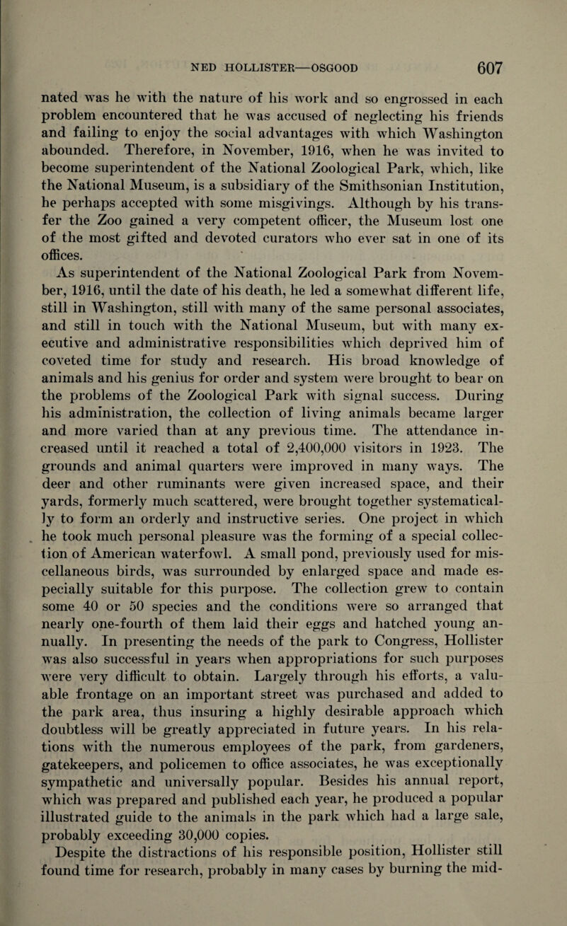 nated was he with the nature of his work and so engrossed in each problem encountered that he was accused of neglecting his friends and failing to enjoy the social advantages with which Washington abounded. Therefore, in November, 1916, when he was invited to become superintendent of the National Zoological Park, which, like the National Museum, is a subsidiary of the Smithsonian Institution, he perhaps accepted with some misgivings. Although by his trans¬ fer the Zoo gained a very competent officer, the Museum lost one of the most gifted and devoted curators who ever sat in one of its offices. As superintendent of the National Zoological Park from Novem¬ ber, 1916, until the date of his death, he led a somewhat different life, still in Washington, still with many of the same personal associates, and still in touch with the National Museum, but with many ex- ecutive and administrative responsibilities which deprived him of coveted time for study and research. His broad knowledge of animals and his genius for order and system were brought to bear on the problems of the Zoological Park with signal success. During his administration, the collection of living animals became larger and more varied than at any previous time. The attendance in¬ creased until it reached a total of 2,400,000 visitors in 1923. The grounds and animal quarters were improved in many ways. The deer and other ruminants Avere given increased space, and their yards, formerly much scattered, were brought together systematical¬ ly to form an orderly and instructive series. One project in which he took much personal pleasure was the forming of a special collec¬ tion of American waterfowl. A small pond, previously used for mis¬ cellaneous birds, was surrounded by enlarged space and made es¬ pecially suitable for this purpose. The collection grew to contain some 40 or 50 species and the conditions Avere so arranged that nearly one-fourth of them laid their eggs and hatched young an¬ nually. In presenting the needs of the park to Congress, Hollister Avas also successful in years Avhen appropriations for such purposes Avere very difficult to obtain. Largely through his efforts, a valu¬ able frontage on an important street Avas purchased and added to the park area, thus insuring a highly desirable approach which doubtless will be greatly appreciated in future years. In his rela¬ tions with the numerous employees of the park, from gardeners, gatekeepers, and policemen to office associates, he was exceptionally sympathetic and universally popular. Besides his annual report, which was prepared and published each year, he produced a popular illustrated guide to the animals in the park Avhich had a large sale, probably exceeding 30,000 copies. Despite the distractions of his responsible position, Hollister still found time for research, probably in many cases by burning the mid-