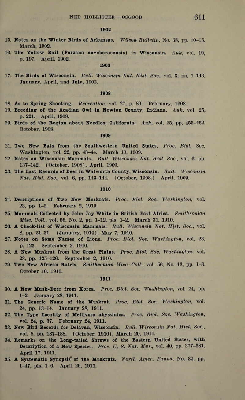 1902 15. Notes on the Winter Birds of Arkansas. Wilson Bulletin, No. 38, pp. 10-15. March, 1902. 16. The Yellow Rail (Porzana noveboracensis) in Wisconsin. Auk, vol. 19, p. 197. April, 1902. 1903 17. The Birds of Wisconsin. Bull. Wisconsin Nat. Hist. Soc., vol. 3, pp. 1-143. January. April, and July, 1903. 1908 18. As to Spring1 Shooting. Recreation, vol. 27, p. 80. February, 1908. 19. Breeding of the Acadian Owl in Newton County, Indiana. Auk, vol. 25, p. 221. April, 1908. 20. Birds of the Region about Needles, California. Auk, vol. 25, pp. 455-462. October, 1908. 1909 21. Two New Bats from the Southwestern United States. Proc. Biol. Soc. Washington, vol. 22, pp. 43-44. March 10, 1909. 22. Notes on Wisconsin Mammals. Bull. Wisconsin Nat. Hist. Soc., vol. 6, pp. 137-142. (October, 1908), April, 1909. 23. The Last Records of Deer in Walworth County, Wisconsin. Bull. Wisconsin Nat. Hist. Soo., vol. 6, pp. 143-144. (October, 1908.) April, 1909. 1910 24. Descriptions of Two New Muskrats. Proc. Biol. Soc. Washington, vol. 23, pp. 1-2. February 2, 1910. 25. Mammals Collected by John Jay White in British East Africa. Smithsonian Misc. Coll., vol. 56, No. 2, pp. 1-12, pis. 1-2. March 31, 1910. 26. A Check-list of Wisconsin Mammals. Bull. Wisconsin Nat. Hist. Soc., vol. 8, pp. 21-31. (January, 1910), May 7, 1910. 27. Notes on Some Names of Lions. Proc. Biol. Soc, Washington, vol. 23, p. 123. September 2, 3910. 28. A New Muskrat from the Great Plains. Proc. Biol. Soc. Washington, vol. 23, pp. 125-126. September 2, 1910. 29. Two New African Ratels. Smithsonian Misc. Coll., vol. 56, No. 13, pp. 1-3. October 10, 1910. 1911 30. A New Musk-Deer from Korea. Proc. Biol, Soc. Washington, vol. 24, pp. 1-2. January 28, 1911. 31. The Generic Name of the Muskrat. Proc. Biol. Soc. Washington, vol. 24, pp. 13-14. January 28, 1911. 32. The Type Locality of Mellivora abyssinica. Proc. Biol. Soc. Washington, vol. 24, p. 37. February 24, 1911. 33. New Bird Records for Delavan, Wisconsin. Bull. Wisconsin Nat. Hist. Soc., vol. 8, pp. 187-188. (October, 1910), March 20, 1911. 34. Remarks on the Long-tailed Shrews of the Eastern United States, with Description of a New Species. Proc. U. S. Nat. Mus., vol. 40, pp. 377-381. April 17, 1911. 35. A Systematic Synopsis' of the Muskrats. North Arner. Fauna, No. 32, pp. 1-47, pis. 1-6. April 29, 1911.