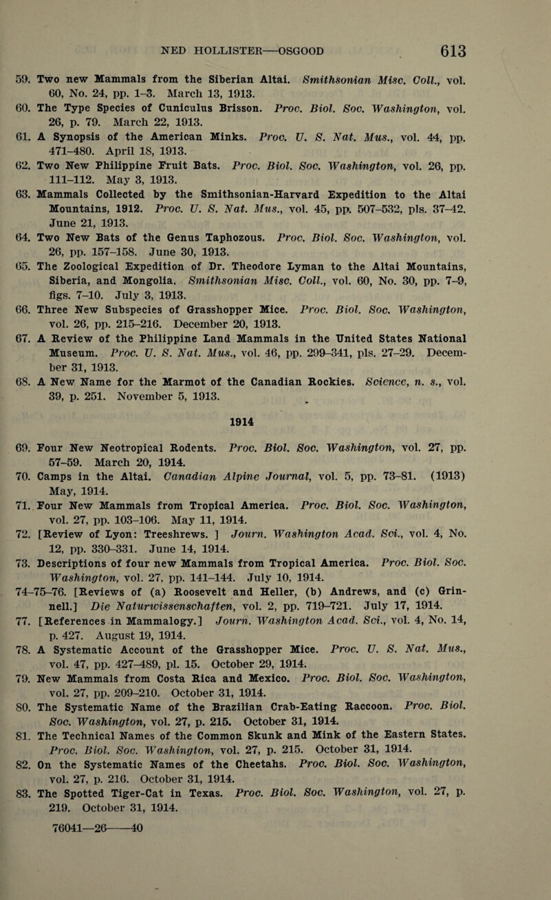 59. Two new Mammals from the Siberian Altai. Smithsonian Misc. Coll., vol. 60, No. 24, pp. 1-3. March 13, 1913. 60. The Type Species of Cuniculus Brisson. Proc. Biol. Soc. Washington, vol. 26, p. 79. March 22, 1913. 61. A Synopsis of the American Minks. Proc. TJ. S. Nat. Mus., vol. 44, pp. 471-480. April 18, 1913. 62. Two New Philippine Bruit Bats. Proc. Biol. Soc. Washington, vol. 26, pp. 111-112. May 3, 1913. 63. Mammals Collected by the Smithsonian-Harvard Expedition to the Altai Mountains, 1912. Proc. TJ. S. Nat. Mus., vol. 45, pp. 507-532, pis. 37-42. June 21, 1913. 64. Two New Bats of the Genus Taphozous. Proc. Biol. Soc. Washington, vol. 26, pp. 157-158. June 30, 1913. 65. The Zoological Expedition of Dr. Theodore Lyman to the Altai Mountains, Siberia, and Mongolia. Smithsonian Misc. Coll., vol. 60, No. 30, pp. 7-9, figs. 7-10. July 3, 1913. 66. Three New Subspecies of Grasshopper Mice. Proc. Biol. Soc. Washington, vol. 26, pp. 215-216. December 20, 1913. 67. A Review of the Philippine Land Mammals in the United States National Museum. Proc. U. S. Nat. Mus., vol. 46, pp. 299-341, pis. 27-29. Decem¬ ber 31, 1913. 68. A New Name for the Marmot of the Canadian Rockies. Science, n. s., vol. 39, p. 251. November 5, 1913. 1914 69. Four New Neotropical Rodents. Proc. Biol. Soc. Washington, vol. 27, pp. 57-59. March 20, 1914. 70. Camps in the Altai. Canadian Alpine Journal, vol. 5, pp. 73-81. (1913) May, 1914. 71. . Four New Mammals from Tropical America. Proc. Biol. Soc. Washington, vol. 27, pp. 103-106. May 11, 1914. 72. [Review of Lyon: Treeshrews. ] Journ. Washington Acad. Sci., vol. 4, No. 12, pp. 330-331. June 14, 1914. 73. Descriptions of four new Mammals from Tropical America. Proc. Biol. Soc. Washington, vol. 27, pp. 141-144. July 10, 1914. 74-75-76. [Reviews of (a) Roosevelt and Heller, (b) Andrews, and (c) Grin- nell.] Die Naturwissenschaften, vol. 2, pp. 719-721. July 17, 1914. 77. [References in Mammalogy.] Journ. Washington Acad. Sci., vol. 4, No. 14, p. 427. August 19, 1914. 78. A Systematic Account of the Grasshopper Mice. Proc. TJ. S. Nat. Mus., vol. 47, pp. 427-489, pi. 15. October 29, 1914. 79. New Mammals from Costa Rica and Mexico. Proc. Biol. Soc. Washington, vol. 27, pp. 209-210. October 31, 1914. 80. The Systematic Name of the Brazilian Crab-Eating Raccoon. Proc. Biol. Soc. Washington, vol. 27, p. 215. October 31, 1914. 81. The Technical Names of the Common Skunk and Mink of the Eastern States. Proc. Biol. Soc. Washington, vol. 27, p. 215. October 31, 1914. 82. On the Systematic Names of the Cheetahs. Proc. Biol. Soc. Washington, vol. 27, p. 216. October 31, 1914. 83. The Spotted Tiger-Cat in Texas. Proc. Biol. Soc. Washington, vol. 27, p. 219. October 31, 1914. 76041—26-40