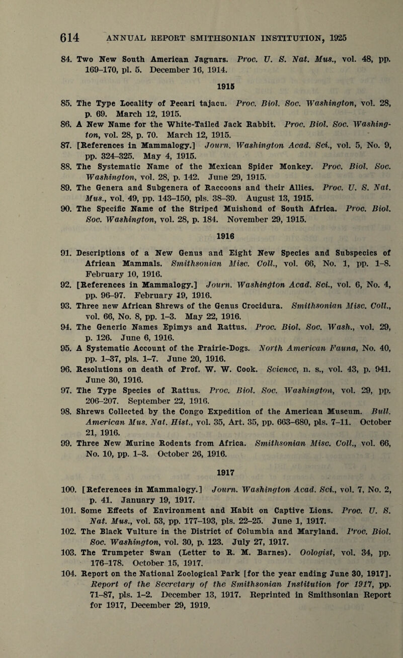 84. Two New South American Jaguars. Proc. U. 8. Nat. Mus., vol. 48, pp. 169-170, pi. 5. December 16, 1914. 1915 85. The Type Locality of Pecari tajacu. Proc. Biol. Soc. Washington, vol. 28, p. 69. March 12, 1915. 86. A New Name for the White-Tailed Jack Rabbit. Proc. Biol. Soc. Washing¬ ton, vol. 28, p. 70. March 12, 1915. 87. [References in Mammalogy.] Journ. Washington Acad. Sci., vol. 5, No. 9, pp. 324-325. May 4, 1915. 88. The Systematic Name of the Mexican Spider Monkey. Proc. Biol. Soc. Washington, vol. 28, p. 142. June 29, 1915. 89. The Genera and Subgenera of Raccoons and their Allies. Proc. U. S. Nat. Mus., vol. 49, pp. 143-150, pis. 38-39. August 13, 1915. 90. The Specific Name of the Striped Muishond of South Africa. Proc. Biol. Soc. Washington, vol. 28, p. 184. November 29, 1915. 1916 91. Descriptions of a New Genus and Eight New Species and Subspecies of African Mammals. Smithsonian Misc. Coll., vol. 66, No. 1, pp. 1-8. February 10, 1916. 92. [References in Mammalogy.] Journ. Washington Acad. Sci., vol. 6, No. 4, pp. 96-97. February 19, 1916. 93. Three new African Shrews of the Genus Crocidura. Smithsonian Misc. Coll., vol. 66, No. 8, pp. 1-3. May 22, 1916. 94. The Generic Names Epimys and Rattus. Proc. Biol. Soc. Wash., vol. 29, p. 126. June 6, 1916. 95. A Systematic Account of the Prairie-Dogs. North American Fauna, No. 40, pp. 1-37, pis. 1-7. June 20, 1916. 96. Resolutions on death of Prof. W. W. Cook. Science, n. s., vol. 43, p. 941. June 30, 1916. 97. The Type Species of Rattus. Proc. Biol. Soc. Washington, vol. 29, pp. 206-207. September 22, 1916. 98. Shrews Collected by the Congo Expedition of the American Museum. Bull. American Mus. Nat. Hist., vol. 35, Art. 35, pp. 663-680, pis. 7-11. October 21, 1916. 99. Three New Murine Rodents from Africa. Smithsonian Misc. Coll., vol. 66, No. 10, pp. 1-3. October 26, 1916. 1917 100. [References in Mammalogy.] Journ. Washington Acad. Sci., vol. 7, No. 2, p. 41. January 19, 1917. 101. Some Effects of Environment and Habit on Captive Lions. Proc. U. S. Nat. Mus., vol. 53, pp. 177-193, pis. 22-25. June 1, 1917. 102. The Black Vulture in the District of Columbia and Maryland. Proc. Biol. Soc. Washington, vol. 30, p. 123. July 27, 1917. 103. The Trumpeter Swan (Letter to R. M. Barnes). Oologist, vol. 34, pp. 176-178. October 15, 1917. 104. Report on the National Zoological Park [for the year ending June 30, 1917]. Report of the Secretary of the Smithsonian Institution for 1917, pp. 71-87, pis. 1-2. December 13, 1917. Reprinted in Smithsonian Report for 1917, December 29, 1919.