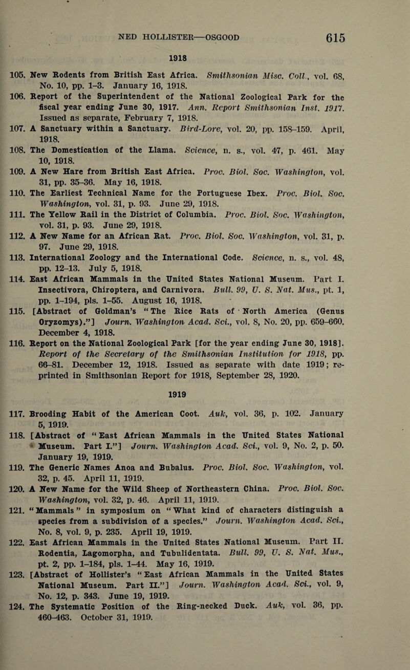 1918 105. New Rodents from British East Africa. Smithsonian Misc. Coll, vol. 68, No. 10, pp. 1-3. January 16, 1918. 106. Report of the Superintendent of the National Zoological Park for the fiscal year ending June 30, 1917. Ann. Report Smithsonian Inst. 1917. Issued as separate, February 7, 1918. 107. A Sanctuary within a Sanctuary. Bird-Lore, vol. 20, pp. 158-159. April, 1918. 108. The Domestication of the llama. Science, n. s., vol. 47, p. 461. May 10, 1918. 109. A New Hare from British East Africa. Proc. Biol. Soc. Washington, vol. 31, pp. 35-36. May 16, 1918. 110. The Earliest Technical Name for the Portuguese Ibex. Proc. Biol. Soc. Washington, vol. 31, p. 93. June 29, 1918. 111. The Yellow Rail in the District of Columbia. Proc. Biol. Soc. Washington, vol. 31, p. 93. June 29, 1918. 112. A New Name for an African Rat. Proc. Biol. Soc. Washington, vol. 31, p. 97. June 29, 1918. 113. International Zoology and the International Code. Science, n. s., vol. 48, pp. 12-13. July 5, 1918. 114. East African Mammals in the United States National Museum. Part I. Insectivora, Chiroptera, and Carnivora. Bull. 99, U. S. Nat. Mus., pt. 1, pp. 1-194, pis. 1-55. August 16, 1918. 115. [Abstract of Goldman’s “ The Rice Rats of • North America (Genus Oryzomys).”] Journ. Washington Acad. Sci., vol. 8, No. 20, pp. 659-660. December 4, 1918. 116. Report on the National Zoological Park [for the year ending June 30, 1918]. Report of the Secretary of the Smithsonian Institution for 1918, pp. 66-81. December 12, 1918. Issued as separate with date 1919; re¬ printed in Smithsonian Report for 1918, September 28, 1920. 1919 117. Brooding Habit of the American Coot. Auk, vol. 36, p. 102. January 5, 1919. 118. [Abstract of “ East African Mammals in the United States National Museum. Part I.”] Journ. Washington Acad. Sci., vol. 9, No. 2, p. 50. January 19, 1919. 119. The Generic Names Anoa and Bubalus. Proc. Biol. Soc. Washington, vol. 32, p. 45. April 11, 1919. 120. A New Name for the Wild Sheep of Northeastern China. Proc. Biol. Soc. Washington, vol. 32, p. 46. April 11, 1919. 121. “ Mammals ” in symposium on “ What kind of characters distinguish a species from a subdivision of a species.” Journ. Washington Acad. Sci., No. 8, vol. 9, p. 235. April 19, 1919. 122. East African Mammals in the United States National Museum. Part II. Rodentia, Lagomorpha, and Tubulidentata. Bull. 99, U. S. Nat. Mus., pt. 2, pp. 1-184, pis. 1-44. May 16, 1919. 123. [Abstract of Hollister’s “ East African Mammals in the United States National Museum. Part H.”] Journ. Washington Acad. Sci., vol. 9, No. 12, p. 343. June 19, 1919. 124. The Systematic Position of the Ring-necked Duck. Auk, vol. 36, pp. 460-463. October 31, 1919.