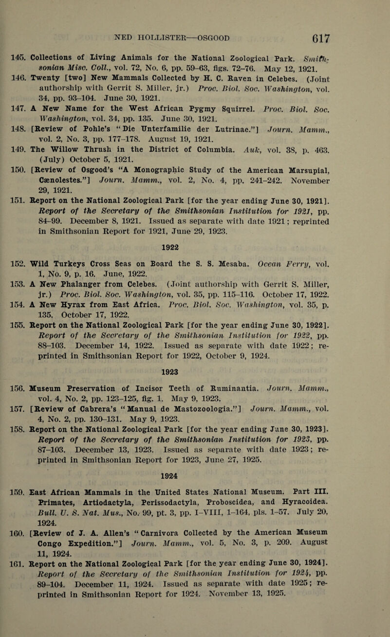 145. Collections of Living Animals for the National Zoological Park. Smith¬ sonian Misc. Coll., vol. 72, No. 6, pp. 59-63, figs. 72-76. May 12, 1921. 146. Twenty [two] New Mammals Collected by H. C. Raven in Celebes. (Joint authorship with Gerrit S. Miller, jr.) Proc. Biol. Soc. Washington, vol. 34, pp. 93-104. June 30, 1921. 147. A New Name for the West African Pygmy Squirrel. Proc. Biol. Soc. Washington, vol. 34, pp. 135. June 30, 1921. 148. [Review of Pohle’s “ Die TXnterfamilie der Lutrinae.”] Jonrn. Mamm., vol. 2, No. 3, pp. 177-178. August 19, 1921. 149. The Willow Thrush in the District of Columbia. Auk, vol. 3S, p. 463. (July) October 5, 1921. 150. [Review of Osgood’s “A Monographic Study of the American Marsupial, Caenolestes.”] Jonrn. Mamm., vol. 2, No. 4, pp. 241-242. November 29, 1921. 151. Report on the National Zoological Park [for the year ending June 30, 1921]. Report of the Secretary of the Smithsonian Institution for 1921, pp. 84-99. December 8, 1921. Issued as separate with date 1921; reprinted in Smithsonian Report for 1921, June 29, 1923. 1922 152. Wild Turkeys Cross Seas on Board the S. S. Mesaba. Ocean Ferry, vol. I, No. 9, p. 16. June, 1922. 153. A New Phalanger from Celebes. (Joint authorship with Gerrit S. Miller, jr.) Proc. Biol. Soc. Washington, vol. 35, pp. 115-116. October 17, 1922. 154. A New Hyrax from East Africa. Proc. Biol. Soc. Washington, vol. 35, p. 135. October 17, 1922. 155. Report on the National Zoological Park [for the year ending June 30, 1922]. Report of the Secretary of the Smithsonian Institution for 1922, pp. 88- 103. December 14, 1922. Issued as separate with date 1922; re¬ printed in Smithsonian Report for 1922, October 9, 1924. 1923 156. Museum Preservation of Incisor Teeth of Ruminantia. Jonrn. Mamm., vol. 4, No. 2, pp. 123-125, fig. 1. May 9, 1923. 157. [Review of Cabrera’s “Manual de Mastozoologia.”] Journ. Mamm., vol. 4, No. 2, pp. 130-131. May 9, 1923. 158. Report on the National Zoological Park [for the year ending June 30, 1923]. Report of the Secretary of the Smithsonian Institution for 1923, pp. 87-103. December 13, 1923. Issued as separate with date 1923; re¬ printed in Smithsonian Report for 1923, June 27, 1925. 1924 159. East African Mammals in the United States National Museum. Part III. Primates, Artiodactyla, Perissodactyla, Proboscidea, and Hyracoidea. Bull. U. S. Nat. Mus., No, 99, pt. 3, pp. I-VIII, 1-164, pis. 1-57. July 20, 1924. 160. [Review of J. A. Allen’s “ Carnivora Collected by the American Museum Congo Expedition.”] Journ. Mamm,, vol. 5, No. 3, p. 209. August II, 1924. 161. Report on the National Zoological Park [for the year ending June 30, 1924]. Report of the Secretary of the Smithsonian Institution for 192Jf, pp. 89- 104. December 11, 1924. Issued as separate with date 1925; re¬ printed in Smithsonian Report for 1924. November 13, 1925.