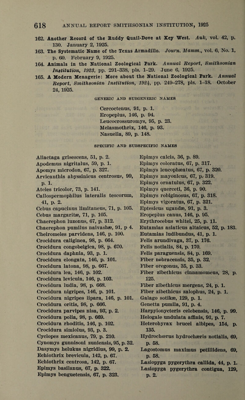 162. Another Record of the Ruddy Quail-Dove at Key West. Auk, vol. 42, p. 130. January 2, 1925. 163. The Systematic Name of the Texas Armadillo. Journ. Marnm., vol. 6, No. 1, p. 60. February 9, 1925. 164. Animals in the National Zoological Park. Annual Report, Smithsonian Institution, 1923, pp. 291-338, pis. 1-29. June 6, 1925. 165. A Modern Menagerie: More about the National Zoological Park. Annual Report, Smithsonian Institution, 1921t, pp. 249-278, pis. 1-18. October 24, 19^5. GENERIC AND SUBGENERIC NAMES Cercoctenus, 91, p. 1. Eropeplus, 146, p. 94. Leucocrossuromys, 95, p. 23. Melasmothrix, 146, p. 93. Nasuella, 89, p. 148. SPECIFIC AND SUBSPECIFIC NAMES Allactaga grisescens, 51, p. 2. Apodemus nigritalus, 59, p. 1. Apomys microdon, 67, p. 327. Arvicanthis abyssinicus centrosus, 99, p. 1. Ateles tricolor, 73, p. 141. Callospermophilus lateralis tescorum, 41, p. 2. Cebus capucinus limitaneus, 71, p. 105. Cebus margaritse, 71, p. 105. Chaerephon luzonus, 67, p. 312. Chaerephon pumilus naivashse, 91, p 4. Cheiromeles parvidens, 146, p. 100. Crocidura caliginea, 98, p. 664. Crocidura congobelgica, 98, p. 670. Crocidura daphnia, 93, p. 1. Crocidura elongata, 146, p. 101. Crocidura latona, 98, p. 667. Crocidura lea, 146, p. 102. Crocidura levicula, 146, p. 103. Crocidura ludia, 98, p. 668. Crocidura nigripes, 146, p. 101. Crocidura nigripes lipara, 146, p. 101. Crocidura oritis, 98, p. 666. Crocidura parvipes nisa, 93; p. 2. Crocidura polia, 98, p. 669. Crocidura rhoditis, 146, p. 102. Crocidura simiolus, 93, p. 3. Cyclopes mexicanus, 79, p. 210. Cynomys gunnisoni zuniensis, 95, p. 32. Dasymys helukus nigridius, 99, p. 2. Echiothrix brevicula, 142, p. 67. Echiothrix centrosa, 142, p. 67. Epimys basilanus, 67, p. 322. Epimys benguetensis, 67, p. 323. Epimys calcis, 36, p. 89. Epimys coloratus, 67, p. 317. Epimys leucophseatus, 67, p. 320. Epimys mayonicus, 67, p. 319. Epimys ornatulus, 67, p. 322. Epimys querceti, 36, p. 90. Epimys robiginosus, 67, p. 318. Epimys vigoratus, 67, p. 321. Eptesicus ugandse, 91, p. 3. Eropeplus canus, 146, p. 95. Erythrocebus whitei, 25, p. 11. Eutamias asiaticus altaicus, 52, p. 183. Eutamias ludibundus, 41, p. 1. Felis arundivaga, 37, p. 176. Felis notialis, 84, p. 170. Felis paraguensis, 84, p. 169. Fiber nebracensis, 35, p. 32. Fiber oregonus, 35, p. 33. Fiber zibethicus cinnamomeus, 28, p. 125. Fiber zibethicus mergens, 24, p. 1. Fiber zibethicus zalophus, 24, p. 1. Galago sotikse, 129, p. 1. Genetta pumila, 91, p. 4. Harpyionycteris celebensis, 146, p. 99. Helogale undulata affinis, 91, p. 7. Heterohyrax brucei albipes, 154, p. 135. Hydroclicerus hydrochaeris notialis, 69, p. 58. Lagostomus maximus petillidens, 69, p. 58. Lasiopyga pygerythra callida, 44, p. 1. Lasiopyga pygerythra contigua, 129, p. 2.