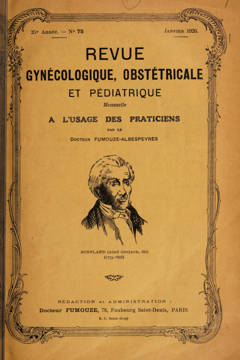 .! GYNÉCOLOGIQUE, OBSTÉTRICALE ET PÉDIATRIQUE Mensuelle A L’USAGE DES PRATICIENS Docteur FUMOUZE-ALBESPEYRES BONPIyAND (Aimé Goujaud, dit) (1773-1858) REDACTION et ADM Docteur FUMOUZE, 78, Faubourg Saint-Denis, PARIS ' 25® Année. — N® 75 Janvier 1926. ^ L 1