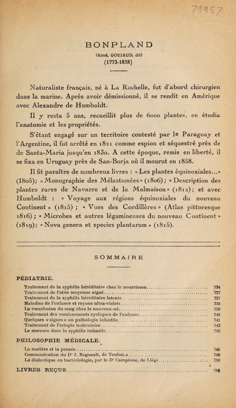 BONPLAND (Aimé, GOÜJAUD, dit) (1773-1858) Naturaliste français, né à La Rochelle, fut d'abord chirurgien dans la marine. Après avoir démissionné, il se rendit en Amérique avec Alexandre de Humboldt. Il y resta 5 ans, recueillit plus de 6000 plantes, en étudia l'anatomie et les propriétés. S'étant engagé sur un territoire contesté par le Paraguay et l'Argentine, il fut arrêté en 1821 comme espion et séquestré près de de Santa-Maria jusqu^en i83o. A cette époque, remis en liberté, il se fixa en Uruguay près de San-Borja où il mourut en i858. Il fit paraître de nombreux livres : « Les plantes équinoxiales...» (18o5); «Monographie des Mélastomées» (1806); «Description des plantes rares de Navarre et de la Malmaison» (1812); et avec Humboldt : « Voyage aux régions équinoxiales du nouveau Continent » (1815) ; « Vues des Cordillères » (Atlas pittoresque 1816) ; « Microbes et autres légumineuses du nouveau Continent » (1819); «Nova généra et species plantarum » (i8i5). SOMMAIRE PÉDIATRIE. Traitement de la syphilis héréditaire chez le nourrisson. 734 Traitement de l’otite moyenne aiguë. 737 Traitement de la syphilis héréditaire latente. 737 Maladies de l’enfance et rayons ultra-violets. 738 transfusion du sang chez le nouveau-né. 739 Traitement des vomissements cycliques de l’enfance. 740 Quelques «signes» en pathologie infantile. 741 Traitement de l’ectopie testiculaire. 742 Le mercure dans la syphilis infantile.. 743 PHILOSOPHIE MÉDICALE. matière et la pensée...*... 745 Communication du D' J. Régnault, de Toulon.>. 748 La dialectique en bactériologie, par le D Campione, de Liège... 750 à LIVRES REÇUS. 75$
