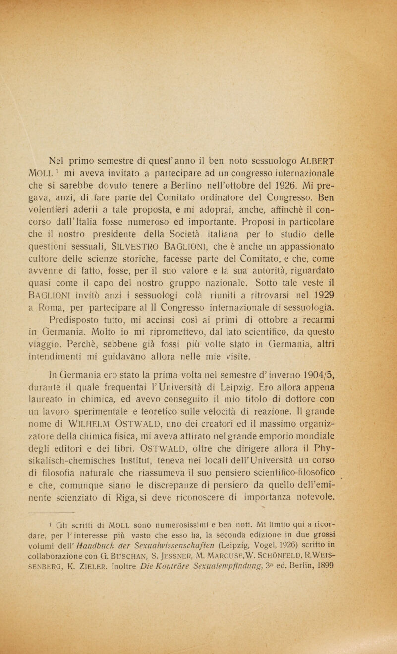 Nel primo semestre di quest’anno il ben noto sessuologo ALBERT MOLL 1 mi aveva invitato a pai tecipare ad un congresso internazionale che si sarebbe dovuto tenere a Berlino nell’ottobre del 1926. Mi pre¬ gava, anzi, di fare parte del Comitato ordinatore del Congresso. Ben volentieri aderii a tale proposta, e mi adoprai, anche, affinchè il con¬ corso dall’Italia fosse numeroso ed importante. Proposi in particolare che il nostro presidente della Società italiana per lo studio delle questioni sessuali, SILVESTRO BAGLIONI, che è anche un appassionato cultore delle scienze storiche, facesse parte del Comitato, e che, come avvenne di fatto, fosse, per il suo valore e la sua autorità, riguardato quasi come il capo del nostro gruppo nazionale. Sotto tale veste il BAGLIONI invitò anzi i sessuologi colà riuniti a ritrovarsi nel 1929 a Roma, per partecipare al II Congresso internazionale di sessuologia. Predisposto tutto, mi accinsi così ai primi di ottobre a recarmi in Germania. Molto io mi ripromettevo, dal lato scientifico, da questo viaggio. Perchè, sebbene già fossi più volte stato in Germania, altri intendimenti mi guidavano allora nelle mie visite. In Germania ero stato la prima volta nel semestre d’inverno 1904/5, durante il quale frequentai l’Università di Leipzig. Ero allora appena laureato in chimica, ed avevo conseguito il mio titolo di dottore con un lavoro sperimentale e teoretico sulle velocità di reazione. Il grande nome di WILHELM OSTWALD, uno dei creatori ed il massimo organiz¬ zatore della chimica fisica, mi aveva attirato nel grande emporio mondiale degli editori e dei libri. OSTWALD, oltre che dirigere allora il Phy- sikalisch-chemisches Institut, teneva nei locali dell’Università un corso di filosofia naturale che riassumeva il suo pensiero scientifico-filosofico e che, comunque siano le discrepanze di pensiero da quello dell’emi¬ nente scienziato di Riga, si deve riconoscere di importanza notevole. 1 Gli scritti di Moll sono numerosissimi e ben noti. Mi limito qui a ricor¬ dare, per V interesse più vasto che esso ha, la seconda edizione in due grossi volumi dell’ Handbuch cler Sexualwissenschaften (Leipzig, Vogel, 1926) scritto in collaborazione con G. Buschan, S. Jessner, M. Marcuse,W. Schònfeld, R.Weis- SENBERG, K. Zieler. Inoltre Die Kontràre Sexualempfindang, 3a ed. Berlin, 1899