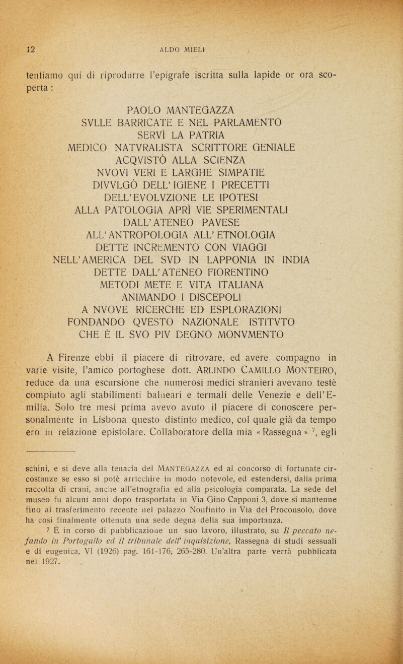 tentiamo qui di riprodurre l’epigrafe iscritta sulla lapide or ora sco¬ perta : PAOLO MANTEQAZZA SVLLE BARRICATE E NEL PARLAMENTO SERVÌ LA PATRIA MEDICO NATVRALISTA SCRITTORE GENIALE ACQVISTÒ ALLA SCIENZA NVOVI VERI E LARGHE SIMPATIE DIVVLGÒ DELL’ IGIENE I PRECETTI DELL’ EVOLVZIONE LE IPOTESI ALLA PATOLOGIA APRÌ VIE SPERIMENTALI DALL’ATENEO PAVESE ALL’ANTROPOLOGIA ALL’ETNOLOGIA DETTE INCREMENTO CON VIAGGI NELL’AMERICA DEL SVD IN LAPPONIA IN INDIA DETTE DALL’ATENEO FIORENTINO METODI METE E VITA ITALIANA ANIMANDO I DISCEPOLI A NVOVE RICERCHE ED ESPLORAZIONI FONDANDO QVESTO NAZIONALE ISTITVTO CHE È IL SVO PIV DEGNO MONVMENTO A Firenze ebbi il piacere di ritrovare, ed avere compagno in varie visite, l’amico portoghese dott. ARL1NDO CAMILLO MONTEIRO, reduce da una escursione che numerosi medici stranieri avevano teste compiuto agli stabilimenti balneari e termali delle Venezie e dell’E¬ milia. Solo tre mesi prima avevo avuto il piacere di conoscere per¬ sonalmente in Lisbona questo distinto medico, col quale già da tempo ero in relazione epistolare. Collaboratore della mia « Rassegna » * * * * * * 7, egli schini, e si deve alla tenacia del Mantegazza ed al concorso di fortunate cir¬ costanze se esso si potè arricchire in modo notevole, ed estendersi, dalla prima raccolta di crani, anche all'etnografia ed alla psicologia comparata. La sede del museo fu alcuni anni dopo trasportata in Via Gino Capponi 3, dove si mantenne fino al trasferimento recente nel palazzo Nonfinito in Via del Proconsolo, dove ha così finalmente ottenuta una sede degna della sua importanza. 7 È in corso di pubblicazione un suo lavoro, illustrato, su II peccato ne¬ fando in Portogallo ed il tribunale dell’ inquisizione, Rassegna di studi sessuali e di eugenica, VI (1926) pag. 161-176, 265-280. Un'altra parte verrà pubblicata nel 1927.