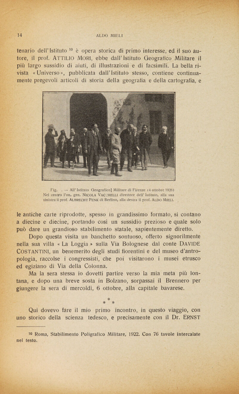tenario dell’Istituto 10 è opera storica di primo interesse, ed il suo au¬ tore, il prof. Attilio Mori, ebbe dall’Istituto Geografico Militare il più largo sussidio di aiuti, di illustrazioni e di facsimili. La bella ri¬ vista «Universo», pubblicata dall’Istituto stesso, contiene continua- mente pregevoli articoli di storia della geografia e della cartografia, e Fig. . — All’Istituto Geografico] Militare di Firenze (4 ottobre 1926) Nel centro Fon. gen. NICOLA VACCHELLI direttore dell’ Istituto, alla sua sinistra il prof. ALBRECHT PENK di Berlino, alla destra il prof. Aldo Mieli. le antiche carte riprodotte, spesso in grandissimo formato, si contano a diecine e diecine, portando così un sussidio prezioso e quale solo può dare un grandioso stabilimento statale, sapientemente diretto. Dopo questa visita un banchetto sontuoso, offerto signorilmente nella sua villa « La Loggia » sulla Via Bolognese dal conte DAVIDE COSTANTINI, un benemerito degli studi fiorentini e del museo d’antro¬ pologia, raccolse i congressisti, che poi visitarono i musei etrusco ed egiziano di Via della Colonna. Ma la sera stessa io dovetti partire verso la mia meta più lon¬ tana, e dopo una breve sosta in Bolzano, sorpassai il Brennero per giungere la sera di mercoldì, 6 ottobre, alla capitale bavarese. * * * Qui dovevo fare il mio primo incontro, in questo viaggio, con uno storico della scienza tedesco, e precisamente con il Dr. ERNST 10 Roma, Stabilimento Poligrafico Militare, 1922. Con 76 tavole intercalate nel testo.