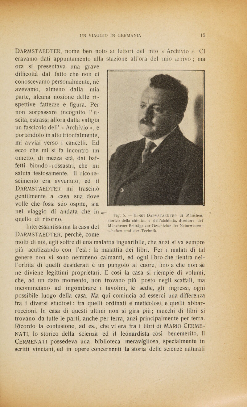 DARMSTAEDTER, nome ben noto ai lettori del mio « Archivio ». Ci eravamo dati appuntamento alla stazione all’ora del mio arrivo ; ma ora si presentava una grave difficoltà dal fatto che non ci conoscevamo personalmente, nè avevamo, almeno dalla mia parte, alcuna nozione delle ri¬ spettive fattezze e figura. Per non sorpassare incognito l’u¬ scita, estrassi allora dalla valigia un fascicolo dell’ « Archivio », e portandolo in alto trionfalmente, mi avviai verso i cancelli. Ed ecco che mi si fa incontro un ometto, di mezza età, dai bat¬ tetti biondo-rossastri, che mi saluta festosamente. Il ricono¬ scimento era avvenuto, ed il DARMSTAEDTER mi trascinò gentilmente a casa sua dove volle che fossi suo ospite, sia nei viaggio di andata che in quello di ritorno. Interessantissima la casa del DARMSTAEDTER, perchè, come molti di noi, egli soffre di una malattia inguaribile, che anzi si va sempre più acutizzando con l’età : la malattia dei libri. Per i malati di tal genere non vi sono nemmeno calmanti, ed ogni libro che rientra nel¬ l’orbita di quelli desiderati è un pungolo al cuore, fino a che non se ne diviene legittimi proprietari. E così la casa si riempie di volumi, che, ad un dato momento, non trovano più posto negli scaffali, ma incominciano ad ingombrare i tavolini, le sedie, gli ingressi, ogni possibile luogo della casa. Ma qui comincia ad esserci una differenza fra i diversi studiosi : fra quelli ordinati e meticolosi, e quelli abbar- roccioni. In casa di questi ultimi non si gira più; mucchi di libri si trovano da tutte le parti, anche per terra, anzi principalmente per terra. Ricordo la confusione, ad es., che vi era fra i libri di MARIO CERME- NATI, lo storico della scienza ed il leonardista così benemerito. Il CERMENATI possedeva una biblioteca meravigliosa, specialmente in scritti vinciani, ed in opere concernenti la storia delle scienze naturali I , i . ... ' • : . t4 ■ ; ■■. Fig. 6. — Ernst DARMSTAEDTER di Mtinchen, storico della chimica e dell’alchimia, direttore dei Munchener Beitràge zur Geschichte der Naturwissen- schaften und der Technik.