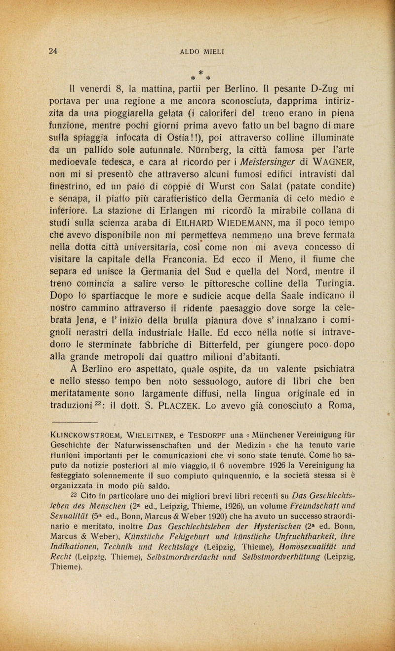 * * * Il venerdì 8, la mattina, partii per Berlino. Il pesante D-Zug mi portava per una regione a me ancora sconosciuta, dapprima intiriz¬ zita da una pioggerella gelata (i caloriferi del treno erano in piena funzione, mentre pochi giorni prima avevo fatto un bel bagno di mare sulla spiaggia infocata di Ostia!!), poi attraverso colline illuminate da un pallido sole autunnale. Nlirnberg, la città famosa per l’arte medioevale tedesca, e cara al ricordo per i Meistersinger di WAGNER, non mi si presentò che attraverso alcuni fumosi edifici intravisti dal finestrino, ed un paio di coppie di Wurst con Salat (patate condite) e senapa, il piatto più caratteristico della Germania di ceto medio e inferiore. La stazione di Erlangen mi ricordò la mirabile collana di studi sulla scienza araba di ElLHARD WlEDEMANN, ma il poco tempo che avevo disponibile non mi permetteva nemmeno una breve fermata nella dotta città universitaria, così come non mi aveva concesso di visitare la capitale della Franconia. Ed ecco il Meno, il fiume che separa ed unisce la Germania del Sud e quella del Nord, mentre il treno comincia a salire verso le pittoresche colline della Turingia. Dopo lo spartiacque le more e sudicie acque della Saale indicano il nostro cammino attraverso il ridente paesaggio dove sorge la cele¬ brata Jena, e V inizio della brulla pianura dove s’innalzano i comi¬ gnoli nerastri della industriale Halle. Ed ecco nella notte si intrave¬ dono le sterminate fabbriche di Bitterfeld, per giungere poco dopo alla grande metropoli dai quattro milioni d’abitanti. A Berlino ero aspettato, quale ospite, da un valente psichiatra e nello stesso tempo ben noto sessuologo, autore di libri che ben meritatamente sono largamente diffusi, nella lingua originale ed in traduzioni22: il dott. S. PLACZEK. Lo avevo già conosciuto a Roma, Klinckowstroem, Wieleitner, e Tesdorpf una « Miinchener Vereinigung fiir Geschichte der Naturwissenschaften und der Medizin » che ha tenuto varie riunioni importanti per le comunicazioni che vi sono state tenute. Come ho sa¬ puto da notizie posteriori al mio viaggio, il 6 novembre 1926 la Vereinigung ha festeggiato solennemente il suo compiuto quinquennio, e la società stessa si è organizzata in modo più saldo. 22 Cito in particolare uno dei migliori brevi libri recenti su Das Geschlechts- leben des Menschen (2a ed., Leipzig, Thieme, 1926), un volume Freundschaft und Sexualitàt (5a ed., Bonn, Marcus & Weber 1920) che ha avuto un successo straordi¬ nario e meritato, inoltre Das Geschlechtsleben der Hysterischen (2a ed. Bonn, Marcus & Weber), Kiinstliche Fehlgeburt und kiinstliche Unfruchtbarkeit, ihre Indikationen, Technih und Rechtslage (Leipzig, Thieme), tìomosexualitàt und Recht (Leipzig, Thieme), Selbstmordverdacht und Selbstmordverhiitung (Leipzig, Thieme).