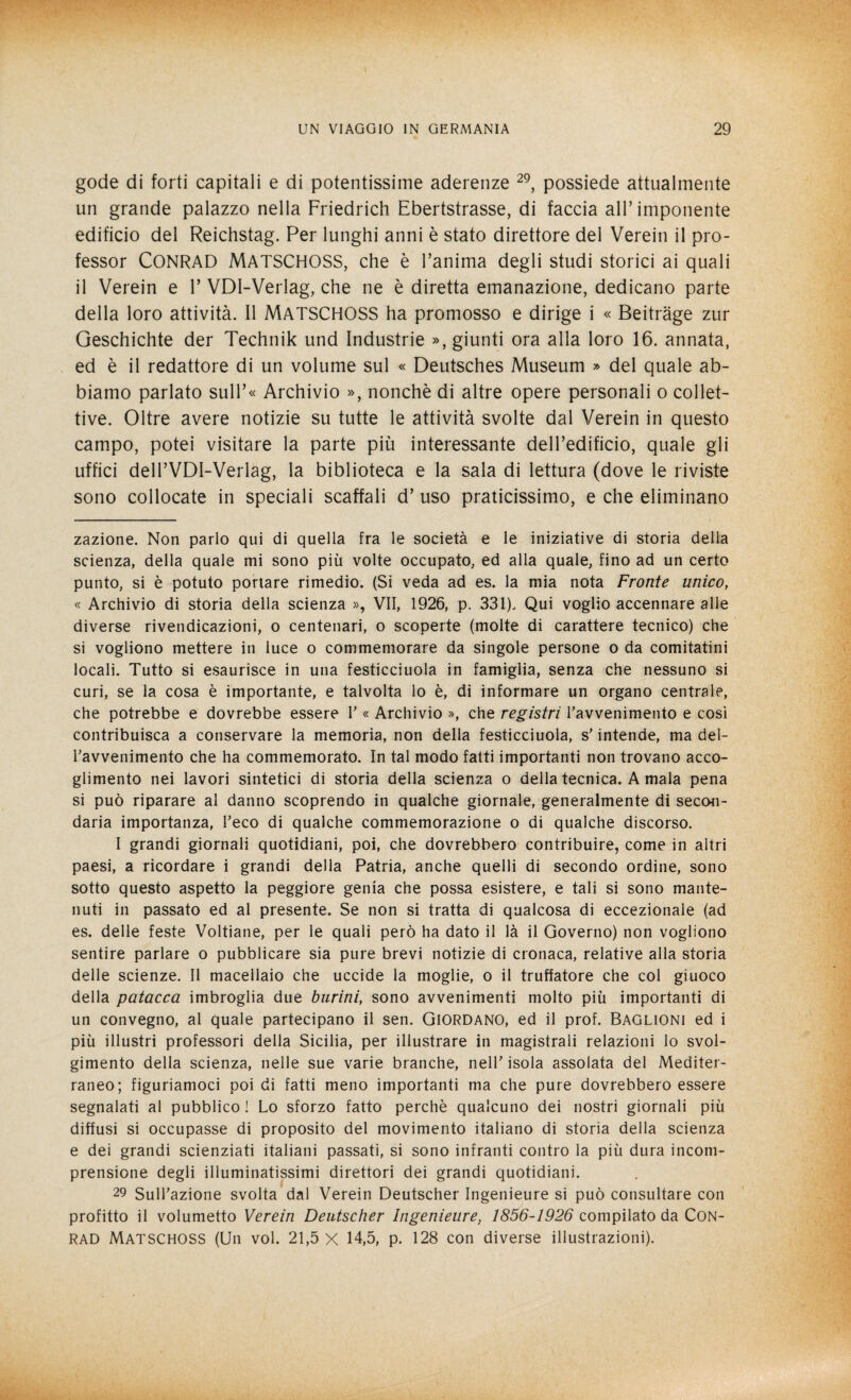 gode di forti capitali e di potentissime aderenze 29, possiede attualmente un grande palazzo nella Friedrich Ebertstrasse, di faccia all’imponente edificio del Reichstag. Per lunghi anni è stato direttore del Verein il pro¬ fessor CONRAD MATSCHOSS, che è l’anima degli studi storici ai quali il Verein e V VDI-Verlag, che ne è diretta emanazione, dedicano parte della loro attività. Il MATSCHOSS ha promosso e dirige i « Beitràge zur Geschichte der Technik und Industrie », giunti ora alla loro 16. annata, ed è il redattore di un volume sul « Deutsches Museum » del quale ab¬ biamo parlato sull’« Archivio », nonché di altre opere personali o collet¬ tive. Oltre avere notizie su tutte le attività svolte dal Verein in questo campo, potei visitare la parte più interessante dell’edificio, quale gli uffici dell’VDI-Verlag, la biblioteca e la sala di lettura (dove le riviste sono collocate in speciali scaffali d’ uso praticissimo, e che eliminano zazione. Non parlo qui di quella fra le società e le iniziative di storia delia scienza, della quale mi sono più volte occupato, ed alla quale, fino ad un certo punto, si è potuto portare rimedio. (Si veda ad es. la mia nota Fronte unico, « Archivio di storia della scienza », VII, 1926, p. 331). Qui voglio accennare alle diverse rivendicazioni, o centenari, o scoperte (molte di carattere tecnico) che si vogliono mettere in luce o commemorare da singole persone o da comitatini locali. Tutto si esaurisce in una festicciuola in famiglia, senza che nessuno si curi, se la cosa è importante, e talvolta lo è, di informare un organo centrale, che potrebbe e dovrebbe essere V « Archivio », che registri l'avvenimento e così contribuisca a conservare la memoria, non della festicciuola, s'intende, ma del¬ l'avvenimento che ha commemorato. In tal modo fatti importanti non trovano acco¬ glimento nei lavori sintetici di storia della scienza o della tecnica. A mala pena si può riparare al danno scoprendo in qualche giornale, generalmente di secon¬ daria importanza, l'eco di qualche commemorazione o di qualche discorso. I grandi giornali quotidiani, poi, che dovrebbero contribuire, come in altri paesi, a ricordare i grandi della Patria, anche quelli di secondo ordine, sono sotto questo aspetto la peggiore genia che possa esistere, e tali si sono mante¬ nuti in passato ed al presente. Se non si tratta di qualcosa di eccezionale (ad es. delle feste Voltiane, per le quali però ha dato il là il Governo) non vogliono sentire parlare o pubblicare sia pure brevi notizie di cronaca, relative alla storia delle scienze. Il macellaio che uccide la moglie, o il truffatore che col giuoco della patacca imbroglia due burini, sono avvenimenti molto più importanti di un convegno, al quale partecipano il sen. Giordano, ed il prof. Baglioni ed i più illustri professori della Sicilia, per illustrare in magistrali relazioni lo svol¬ gimento della scienza, nelle sue varie branche, nell’ isola assolata del Mediter¬ raneo; figuriamoci poi di fatti meno importanti ma che pure dovrebbero essere segnalati al pubblico ! Lo sforzo fatto perchè qualcuno dei nostri giornali più diffusi si occupasse di proposito del movimento italiano di storia della scienza e dei grandi scienziati italiani passati, si sono infranti contro la più dura incom¬ prensione degli illuminatissimi direttori dei grandi quotidiani. 29 Sull'azione svolta dal Verein Deutscher Ingenieure si può consultare con profitto il volumetto Verein Deutscher Ingenieure, 1856-1926 compilato da Con- RAD MATSCHOSS (Un voi. 21,5 X 14,5, p. 128 con diverse illustrazioni).
