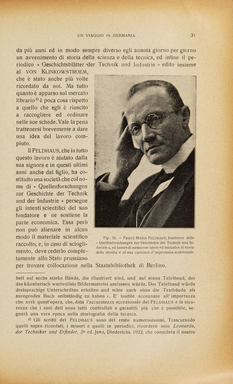 da più anni ed in modo sempre diverso egli annota giorno per giorno un avvenimento di storia della scienza e della tecnica, ed infine il pe¬ riodico « Geschichtsblàtter *der Technik und Industrie » edito insieme al von Klinkowstroem, che è stato anche più volte ricordato da noi. Ma tutto quanto è apparso sul mercato librario31 è poca cosa rispetto a quello che egli è riuscito a raccogliere ed ordinare nelle sue schede. Vale la pena trattenersi brevemente a dare una idea del lavoro com¬ piuto. Il FELDHAUS, che in tutto questo lavoro è aiutato dalla sua signora e in questi ultimi anni anche dal figlio, ha co¬ stituito una società che col no¬ me di « Quellenforschungen zur Geschichte der Technik und der Industrie » persegue gli intenti scientifici del suo fondatore e ne sostiene la parte economica. Essa però non può alienare in alcun modo il materiale scientifico raccolto* e, in caso di sciogli¬ mento, deve cederlo comple¬ tamente allo Stato prussiano per trovare collocazione nella Staatsbibliothek di Berlino. Fig. 32. — Franz Maria Feldhaus, fondatore delle « Quellenforschungen zur Geschichte der Technik und In¬ dustrie », ed autore di numerose opere ed iniziative di stoiia della tecnica e di uua cartoteca d’importanza eccezionale. beit auf sechs starke Bande, die illustriert sind, und auf einen Tafelband, der das kiinstlerisch wertvollste Bildermaterial umfassen wiirde. Der Tafelband wiirde dreisprachige Unterschriften erhalten und ware auch ohne die Textbande als anregendes Buch selbstàndig zu haben ». E' inutile accennare all' importanza che avrà quest'opera, che, data l'accuratezza eccezionale del Feldhaus e la sicu¬ rezza che i suoi dati sono tutti controllati e garantiti più che è possibile, se¬ gnerà una vera epoca nella storiografia della tecnica. Gli scritti del Feldhaus sono del resto numerosissimi. Trascurando quelli sopra ricordati, i minori e quelli in periodici, ricorderò solo Leonardo, der Techniker und Erfìnder, 2a ed. Jena, Diederichs, 1922, che considera il nostro