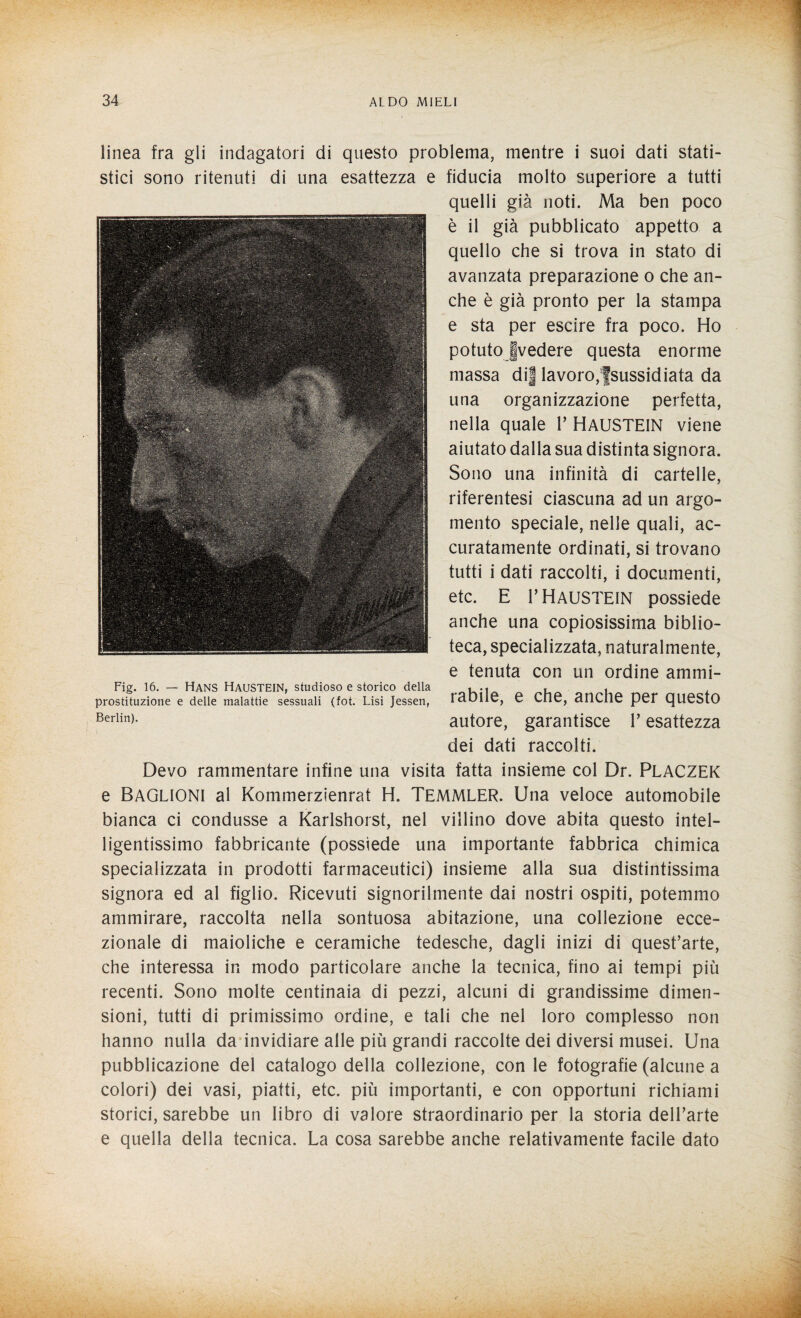 linea fra gli indagatori di questo problema, mentre i suoi dati stati¬ stici sono ritenuti di una esattezza e fiducia molto superiore a tutti quelli già noti. Ma ben poco è il già pubblicato appetto a quello che si trova in stato di avanzata preparazione o che an¬ che è già pronto per la stampa e sta per escire fra poco. Ho potutojvedere questa enorme massa dij lavoro;fsussidiata da una organizzazione perfetta, nella quale 1’ HAUSTEIN viene aiutato dalla sua distinta signora. Sono una infinità di cartelle, riferentesi ciascuna ad un argo¬ mento speciale, nelle quali, ac¬ curatamente ordinati, si trovano tutti i dati raccolti, i documenti, etc. E r HAUSTEIN possiede anche una copiosissima biblio¬ teca, specializzata, naturalmente, e tenuta con un ordine ammi¬ rabile, e che, anche per questo autore, garantisce l’esattezza dei dati raccolti. Devo rammentare infine una visita fatta insieme col Dr. PLACZEK e BAGLIONI al Kommerzienrat H. TEMMLER. Una veloce automobile bianca ci condusse a Karlshorst, nel villino dove abita questo intel¬ ligentissimo fabbricante (possiede una importante fabbrica chimica specializzata in prodotti farmaceutici) insieme alla sua distintissima signora ed al figlio. Ricevuti signorilmente dai nostri ospiti, potemmo ammirare, raccolta nella sontuosa abitazione, una collezione ecce¬ zionale di maioliche e ceramiche tedesche, dagli inizi di quest’arte, che interessa in modo particolare anche la tecnica, fino ai tempi più recenti. Sono molte centinaia di pezzi, alcuni di grandissime dimen¬ sioni, tutti di primissimo ordine, e tali che nel loro complesso non hanno nulla da invidiare alle più grandi raccolte dei diversi musei. Una pubblicazione del catalogo della collezione, con le fotografie (alcune a colori) dei vasi, piatti, etc. più importanti, e con opportuni richiami storici, sarebbe un libro di valore straordinario per la storia dell’arte e quella della tecnica. La cosa sarebbe anche relativamente facile dato Fig. 16. — Hans HAUSTEIN, studioso e storico della prostituzione e delle malattie sessuali (fot. Lisi Jessen, Berlin).