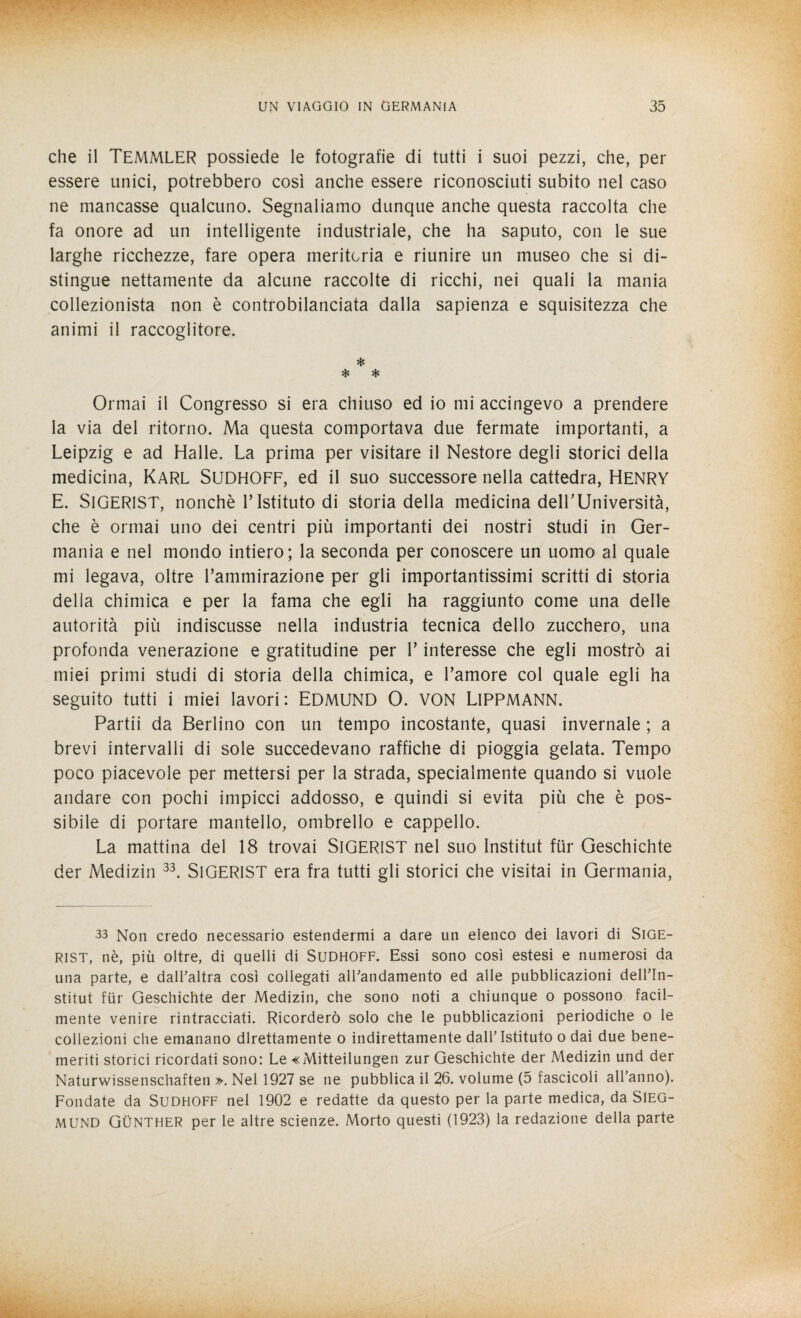 che il TEMMLER possiede le fotografie di tutti i suoi pezzi, che, per essere unici, potrebbero così anche essere riconosciuti subito nel caso ne mancasse qualcuno. Segnaliamo dunque anche questa raccolta che fa onore ad un intelligente industriale, che ha saputo, con le sue larghe ricchezze, fare opera meritoria e riunire un museo che si di¬ stingue nettamente da alcune raccolte di ricchi, nei quali la mania collezionista non è controbilanciata dalla sapienza e squisitezza che animi il raccoglitore. * * * Ormai il Congresso si era chiuso ed io mi accingevo a prendere la via del ritorno. Ma questa comportava due fermate importanti, a Leipzig e ad Halle. La prima per visitare il Nestore degli storici della medicina, KARL SiJDHOFF, ed il suo successore nella cattedra, HENRY E. SlGERlST, nonché l’Istituto di storia della medicina delLUniversità, che è ormai uno dei centri più importanti dei nostri studi in Ger¬ mania e nel mondo intiero; la seconda per conoscere un uomo al quale mi legava, oltre l’ammirazione per gli importantissimi scritti di storia della chimica e per la fama che egli ha raggiunto come una delle autorità più indiscusse nella industria tecnica dello zucchero, una profonda venerazione e gratitudine per l’interesse che egli mostrò ai miei primi studi di storia della chimica, e l’amore col quale egli ha seguito tutti i miei lavori: EDMUND 0. VON LlPPMANN. Partii da Berlino con un tempo incostante, quasi invernale ; a brevi intervalli di sole succedevano raffiche di pioggia gelata. Tempo poco piacevole per mettersi per la strada, specialmente quando si vuole andare con pochi impicci addosso, e quindi si evita più che è pos¬ sibile di portare mantello, ombrello e cappello. La mattina del 18 trovai SlGERlST nel suo Institut fùr Geschichte der Medizin 33. SlGERlST era fra tutti gli storici che visitai in Germania, 33 Non credo necessario estendermi a dare un elenco dei lavori di SlGE¬ RlST, nè, più oltre, di quelli di Sudhoff. Essi sono così estesi e numerosi da una parte, e dall'altra così collegati alFandamento ed alle pubblicazioni dell'In- stitut fùr Geschichte der Medizin, che sono noti a chiunque o possono facil¬ mente venire rintracciati. Ricorderò solo che le pubblicazioni periodiche o le collezioni che emanano direttamente o indirettamente dall’ Istituto o dai due bene¬ meriti storici ricordati sono: Le «Mitteilungen zur Geschichte der Medizin und der Naturwissenschaften ». Nel 1927 se ne pubblica il 26. volume (5 fascicoli all'anno). Fondate da Sudhoff nel 1902 e redatte da questo per la parte medica, da SiEG- MUND Gùnther per le altre scienze. Morto questi (1923) la redazione della parte