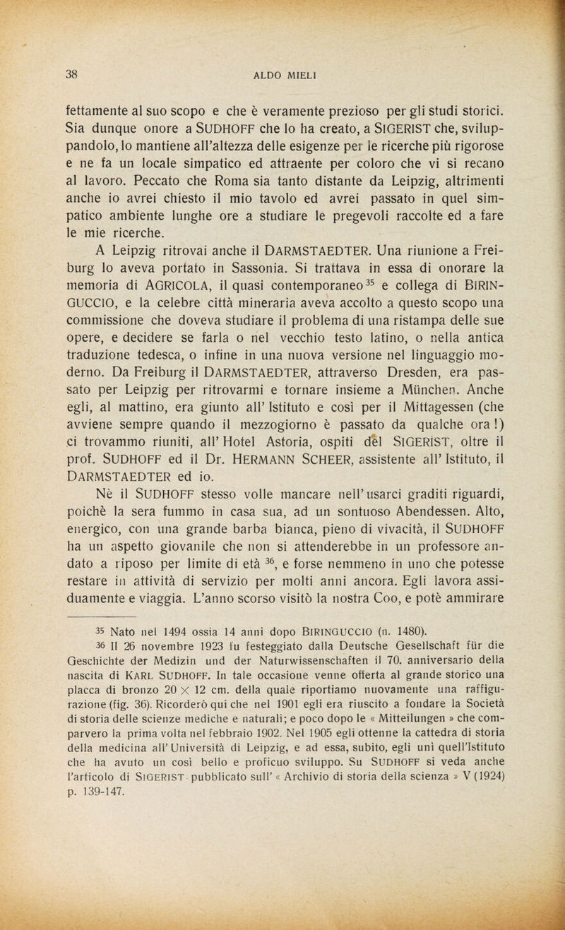 fettamente al suo scopo e che è veramente prezioso per gli studi storici. Sia dunque onore a SUDHOFF che Io ha creato, a SlGERlST che, svilup¬ pandolo, lo mantiene all’altezza delle esigenze per le ricerche più rigorose e ne fa un locale simpatico ed attraente per coloro che vi si recano al lavoro. Peccato che Roma sia tanto distante da Leipzig, altrimenti anche io avrei chiesto il mio tavolo ed avrei passato in quel sim¬ patico ambiente lunghe ore a studiare le pregevoli raccolte ed a fare le mie ricerche. A Leipzig ritrovai anche il DARMSTAEDTER. Una riunione a Frei¬ burg lo aveva portato in Sassonia. Si trattava in essa di onorare la memoria di AGRICOLA, il quasi contemporaneo35 e collega di BlRIN- GUCCIO, e la celebre città mineraria aveva accolto a questo scopo una commissione che doveva studiare il problema di una ristampa delle sue opere, e decidere se farla o nel vecchio testo latino, o nella antica traduzione tedesca, o infine in una nuova versione nel linguaggio mo¬ derno. Da Freiburg il DARMSTAEDTER, attraverso Dresden, era pas¬ sato per Leipzig per ritrovarmi e tornare insieme a Mùnchen. Anche egli, al mattino, era giunto all’ Istituto e così per il Mittagessen (che avviene sempre quando il mezzogiorno è passato da qualche ora !) ci trovammo riuniti, all’ Hotel Astoria, ospiti del SlGERÌST, oltre il prof. SUDHOFF ed il Dr. HERMANN SCHEER, assistente all’ Istituto, il DARMSTAEDTER ed io. Nè il SUDHOFF stesso volle mancare nell’usarci graditi riguardi, poiché la sera fummo in casa sua, ad un sontuoso Abendessen. Alto, energico, con una grande barba bianca, pieno di vivacità, il SUDHOFF ha un aspetto giovanile che non si attenderebbe in un professore an¬ dato a riposo per limite di età 3Ó, e forse nemmeno in uno che potesse restare in attività di servizio per molti anni ancora. Egli lavora assi¬ duamente e viaggia. L’anno scorso visitò la nostra Coo, e potè ammirare 35 Nato nel 1494 ossia 14 anni dopo Biringuccio (n, 1480). 36 II 26 novembre 1923 fu festeggiato dalla Deutsche Gesellschaft fiir die Geschichte der Medizin und der Naturwissenschaften il 70. anniversario della nascita di Karl Sudhoff. In tale occasione venne offerta al grande storico una placca di bronzo 20 X 12 cm. della quale riportiamo nuovamente una raffigu¬ razione (fig. 36). Ricorderò qui che nel 1901 egli era riuscito a fondare la Società di storia delle scienze mediche e naturali; e poco dopo le « Mitteilungen » che com¬ parvero la prima volta nel febbraio 1902. Nel 1905 egli ottenne la cattedra di storia della medicina all’Università di Leipzig, e ad essa, subito, egli unì quell’istituto che ha avuto un così bello e proficuo sviluppo. Su Sudhoff si veda anche l’articolo di Sigerist pubblicato sull’ « Archivio di storia della scienza » V (1924) p. 139-147.