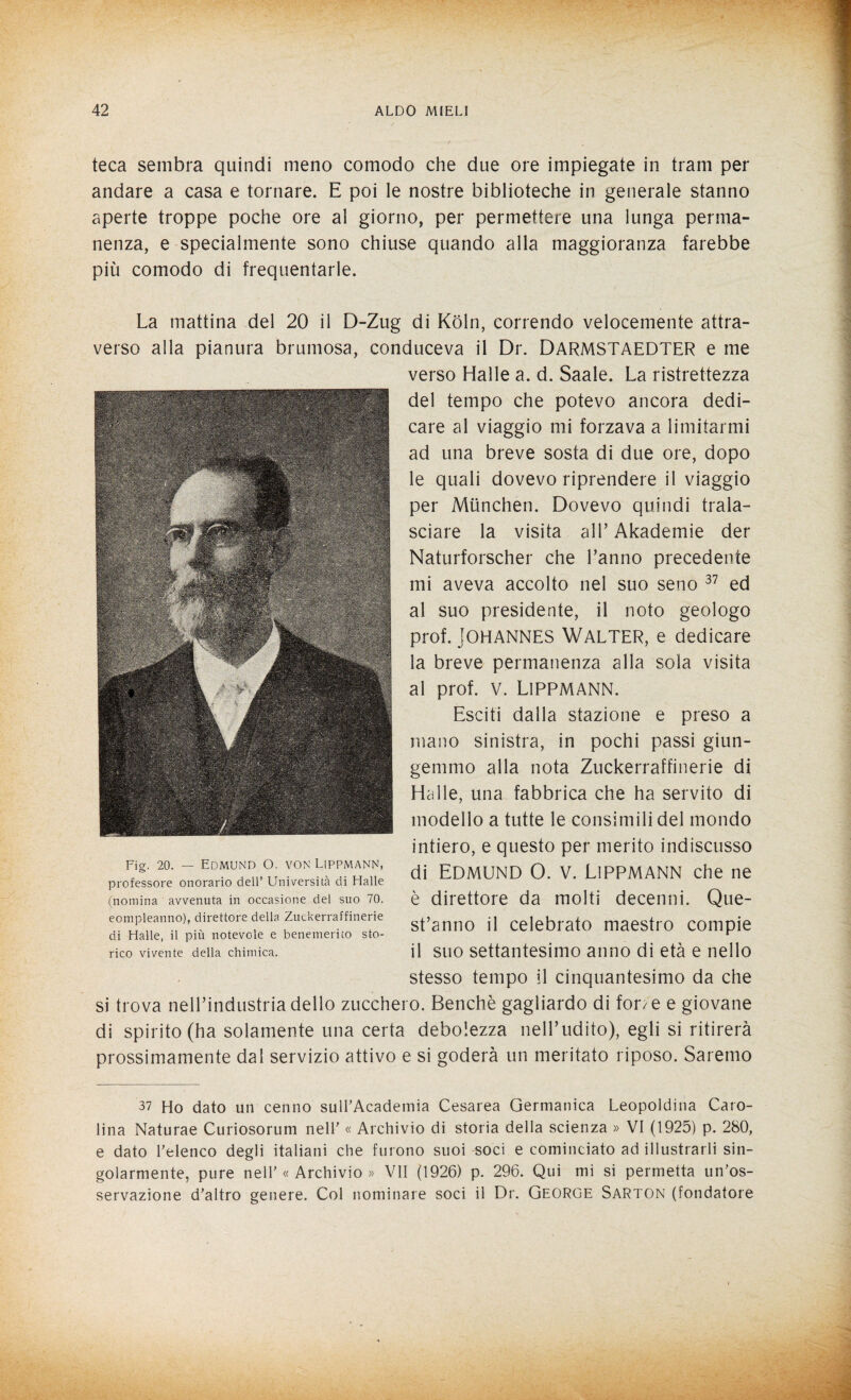 teca sembra quindi meno comodo che due ore impiegate in tram per andare a casa e tornare. E poi le nostre biblioteche in generale stanno aperte troppe poche ore al giorno, per permettere una lunga perma¬ nenza, e specialmente sono chiuse quando alla maggioranza farebbe più comodo di frequentarle. La mattina del 20 il D-Zug di Koln, correndo velocemente attra¬ verso alla pianura brumosa, conduceva il Dr. DARMSTAEDTER e me verso Halle a. d. Saale. La ristrettezza del tempo che potevo ancora dedi¬ care al viaggio mi forzava a limitarmi ad una breve sosta di due ore, dopo le quali dovevo riprendere il viaggio per Munchen. Dovevo quindi trala¬ sciare la visita all’ Akademie der Naturforscher che l’anno precedente mi aveva accolto nel suo seno 37 ed al suo presidente, il noto geologo prof. Johannes Walter, e dedicare la breve permanenza alla sola visita al prof. V. LlPPMANN. Esciti dalla stazione e preso a mano sinistra, in pochi passi giun¬ gemmo alla nota Zuckerraffinerie di Halle, una fabbrica che ha servito di modello a tutte le consimili del mondo intiero, e questo per merito indiscusso di Edmund 0. v. Lippmann che ne è direttore da molti decenni. Que¬ st’anno il celebrato maestro compie il suo settantesimo anno di età e nello stesso tempo il cinquantesimo da che si trova nell’industria dello zucchero. Benché gagliardo di fon e e giovane di spirito (ha solamente una certa debolezza nell’udito), egli si ritirerà prossimamente dal servizio attivo e si goderà un meritato riposo. Saremo 37 Ho dato un cenno suirAcademia Cesarea Germanica Leopoldina Caro¬ lina Naturae Curiosorum nell' « Archivio di storia della scienza » VI (1925) p. 280, e dato l’elenco degli italiani che furono suoi soci e cominciato ad illustrarli sin¬ golarmente, pure nell' « Archivio » VII (1926) p. 296. Qui mi si permetta un’os¬ servazione d'altro genere. Col nominare soci il Dr. George Sarton (fondatore Fig. 20. — Edmund O. von Lippmann, professore onorario dell’ Università di Halle (nomina avvenuta in occasione del suo 70. compleanno), direttore della Zuckerraffinerie di Halle, il più notevole e benemerito sto¬ rico vivente della chimica.
