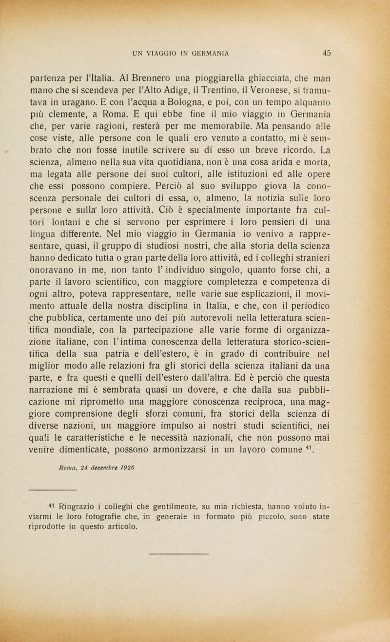 partenza per l’Italia. Al Brennero una pioggerella ghiacciata, che man mano che si scendeva per l’Alto Adige, il Trentino, il Veronese, si tramu¬ tava in uragano. E con l’acqua a Bologna, e poi, con un tempo alquanto più clemente, a Roma. E qui ebbe fine il mio viaggio in Germania che, per varie ragioni, resterà per me memorabile. Ma pensando alle cose viste, alle persone con le quali ero venuto a contatto, mi è sem¬ brato che non fosse inutile scrivere su di esso un breve ricordo. La scienza, almeno nella sua vita quotidiana, non è una cosa arida e morta, ma legata alle persone dei suoi cultori, alle istituzioni ed alle opere che essi possono compiere. Perciò al suo sviluppo giova la cono¬ scenza personale dei cultori di essa, o, almeno, la notizia sulle loro persone e sulla' loro attività. Ciò è specialmente importante fra cul¬ tori lontani e che si servono per esprimere i loro pensieri di una lingua differente. Nel mio viaggio in Germania io venivo a rappre¬ sentare, quasi, il gruppo di studiosi nostri, che alla storia della scienza hanno dedicato tutta o gran parte della loro attività, ed i colleghi stranieri onoravano in me, non tanto 1’ individuo singolo, quanto forse chi, a parte il lavoro scientifico, con maggiore completezza e competenza di ogni altro, poteva rappresentare, nelle varie sue esplicazioni, il movi¬ mento attuale della nostra disciplina in Italia, e che, con il periodico che pubblica, certamente uno dei più autorevoli nella letteratura scien¬ tifica mondiale, con la partecipazione alle varie forme di organizza¬ zione italiane, con E intima conoscenza della letteratura storico-scien¬ tifica della sua patria e dell’estero, è in grado di contribuire nel miglior modo alle relazioni fra gli storici della scienza italiani da una parte, e fra questi e quelli dell’estero dall’altra. Ed è perciò che questa narrazione mi è sembrata quasi un dovere, e che dalla sua pubbli¬ cazione mi riprometto una maggiore conoscenza reciproca, una mag¬ giore comprensione degli sforzi comuni, fra storici della scienza di diverse nazioni, un maggiore impulso ai nostri studi scientifici, nei quali le caratteristiche e le necessità nazionali, che non possono mai venire dimenticate, possono armonizzarsi in un lavoro comune 41. Roma, 24 deeembre 1926 41 Ringrazio i colleghi che gentilmente, su mia richiesta, hanno voluto in¬ viarmi le loro fotografie che, in generale in formato più piccolo, sono state riprodotte in questo articolo.