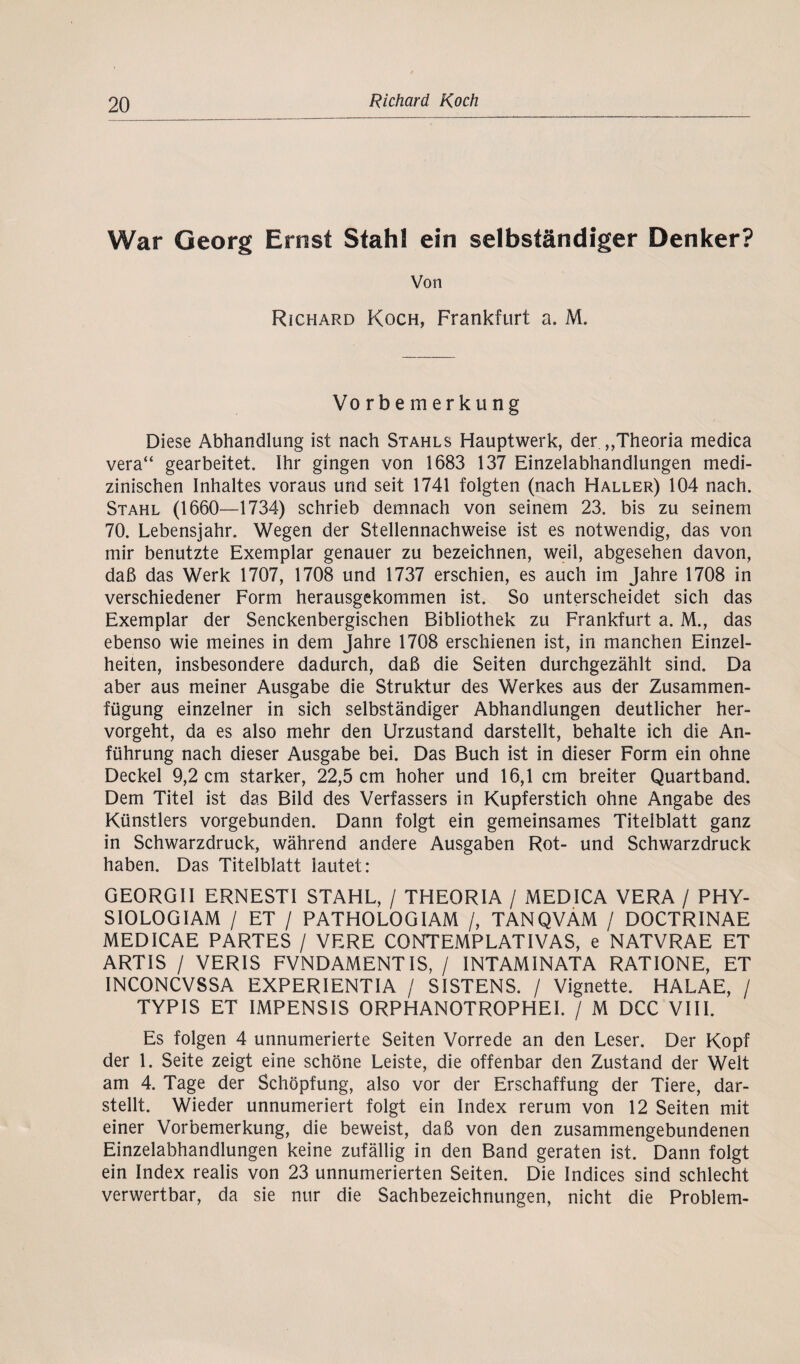 War Georg Ernst Stahl ein selbständiger Denker? Von Richard Koch, Frankfurt a. M. Vorbemerkung Diese Abhandlung ist nach Stahls Hauptwerk, der „Theoria medica vera“ gearbeitet. Ihr gingen von 1683 137 Einzelabhandlungen medi¬ zinischen Inhaltes voraus und seit 1741 folgten (nach Haller) 104 nach. Stahl (1660—1734) schrieb demnach von seinem 23. bis zu seinem 70. Lebensjahr. Wegen der Stellennachweise ist es notwendig, das von mir benutzte Exemplar genauer zu bezeichnen, weil, abgesehen davon, daß das Werk 1707, 1708 und 1737 erschien, es auch im Jahre 1708 in verschiedener Form herausgekommen ist. So unterscheidet sich das Exemplar der Senckenbergischen Bibliothek zu Frankfurt a. M., das ebenso wie meines in dem Jahre 1708 erschienen ist, in manchen Einzel¬ heiten, insbesondere dadurch, daß die Seiten durchgezählt sind. Da aber aus meiner Ausgabe die Struktur des Werkes aus der Zusammen¬ fügung einzelner in sich selbständiger Abhandlungen deutlicher her¬ vorgeht, da es also mehr den Urzustand darstellt, behalte ich die An¬ führung nach dieser Ausgabe bei. Das Buch ist in dieser Form ein ohne Deckel 9,2 cm starker, 22,5 cm hoher und 16,1 cm breiter Quart band. Dem Titel ist das Bild des Verfassers in Kupferstich ohne Angabe des Künstlers vorgebunden. Dann folgt ein gemeinsames Titelblatt ganz in Schwarzdruck, während andere Ausgaben Rot- und Schwarzdruck haben. Das Titelblatt lautet: GEORGII ERNESTI STAHL, / THEORIA / MEDICA VERA / PHY- SIOLOGIAM / ET / PATHOLOGIAM /, TANQVAM / DOCTRINAE MEDICAE PARTES / VERE CONTEMPLATIVAS, e NATVRAE ET ARTIS / VERIS FVNDAMENT1S, / INTAMINATA RATIONE, ET INCONCVSSA EXPERIENTIA / SISTENS. / Vignette. HALAE, / TYP IS ET IMPENSIS ORPHANOTROPHEI. / M DCC VIII. Es folgen 4 unnumerierte Seiten Vorrede an den Leser. Der Kopf der 1. Seite zeigt eine schöne Leiste, die offenbar den Zustand der Welt am 4. Tage der Schöpfung, also vor der Erschaffung der Tiere, dar¬ stellt. Wieder unnumeriert folgt ein Index rerum von 12 Seiten mit einer Vorbemerkung, die beweist, daß von den zusammengebundenen Einzelabhandlungen keine zufällig in den Band geraten ist. Dann folgt ein Index realis von 23 unnumerierten Seiten. Die Indices sind schlecht verwertbar, da sie nur die Sachbezeichnungen, nicht die Problem-