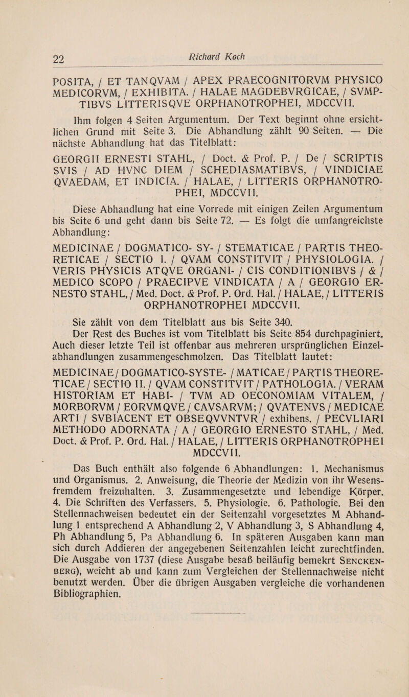 POSITA, / ET TANQVAM / APEX PRAECOGNITORVM PHYSICO MEDICORVM, / EXHIBITA. / HALAE MAGDEBVRGICAE, / SVMP- TIBVS LITTERISQVE ORPHANOTROPHEI, MDCCVII. Ihm folgen 4 Seiten Argumentum. Der Text beginnt ohne ersicht¬ lichen Grund mit Seite 3. Die Abhandlung zählt 90 Seiten. — Die nächste Abhandlung hat das Titelblatt: GEORGII ERNESTI STAHL, / Doct. & Prof. P. / De / SCRIPTIS SVIS / AD HVNC Dl EM / SCHEDIASMATIBVS, / VINDICIAE QVAEDAM, ET 1NDIC1A. / HALAE, / LITTER1S ORPHANOTRO¬ PHEI, MDCCVII. Diese Abhandlung hat eine Vorrede mit einigen Zeilen Argumentum bis Seite 6 und geht dann bis Seite 72. — Es folgt die umfangreichste Abhandlung: MEDICINAE / DOGMATICO- SY- / STEMATICAE / PARTIS THEO- RETICAE / SECTIO 1. / QVAM CONSTITVIT / PHYSIOLOGIA. / VERIS PHYS1C1S ATQVE ORGANI- / CIS CONDITIONIBVS / & / MEDICO SCOPO / PRAECIPVE VINDICATA / A / GEORGIO ER- NESTO STAHL, / Med. Doct. & Prof. P. Ord. Hai. / HALAE, / L ITTER IS ORPHANOTROPHEI MDCCVII. Sie zählt von dem Titelblatt aus bis Seite 340. Der Rest des Buches ist vom Titelblatt bis Seite 854 durchpaginiert. Auch dieser letzte Teil ist offenbar aus mehreren ursprünglichen Einzel¬ abhandlungen zusammengeschmolzen. Das Titelblatt lautet: MEDICINAE/ DOGMATICO-SYSTE- / MAT ICAE / PARTIS THEORE- TICAE/SECTIO II./ QVAM CONSTITVIT/ PATHOLOGIA. / VERAM HISTORIAM ET HABI- / TVM AD OECONOMIAM VITALEM, / MORBORVM / EORVMQVE / CAVSARVM; / QVATENVS / MEDICAE ARTI / SVBIACENT ET OBSEQVVNTVR / exhibens. / PECVLIARI METHODO ADORNATA / A / GEORGIO ERNESTO STAHL, / Med. Doct. & Prof. P. Ord. Hai. / HALAE, / LITTERIS ORPHANOTROPHEI MDCCVII. Das Buch enthält also folgende 6 Abhandlungen: 1. Mechanismus und Organismus. 2. Anweisung, die Theorie der Medizin von ihr Wesens¬ fremdem freizuhalten. 3. Zusammengesetzte und lebendige Körper. 4. Die Schriften des Verfassers. 5. Physiologie. 6. Pathologie. Bei den Stellennachweisen bedeutet ein der Seitenzahl vorgesetztes M Abhand¬ lung 1 entsprechend A Abhandlung 2, V Abhandlung 3, S Abhandlung 4, Ph Abhandlung 5, Pa Abhandlung 6. In späteren Ausgaben kann man sich durch Addieren der angegebenen Seitenzahlen leicht zurechtfinden. Die Ausgabe von 1737 (diese Ausgabe besaß beiläufig bemekrt Sencken- berg), weicht ab und kann zum Vergleichen der Stellennachweise nicht benutzt werden. Über die übrigen Ausgaben vergleiche die vorhandenen Bibliographien.