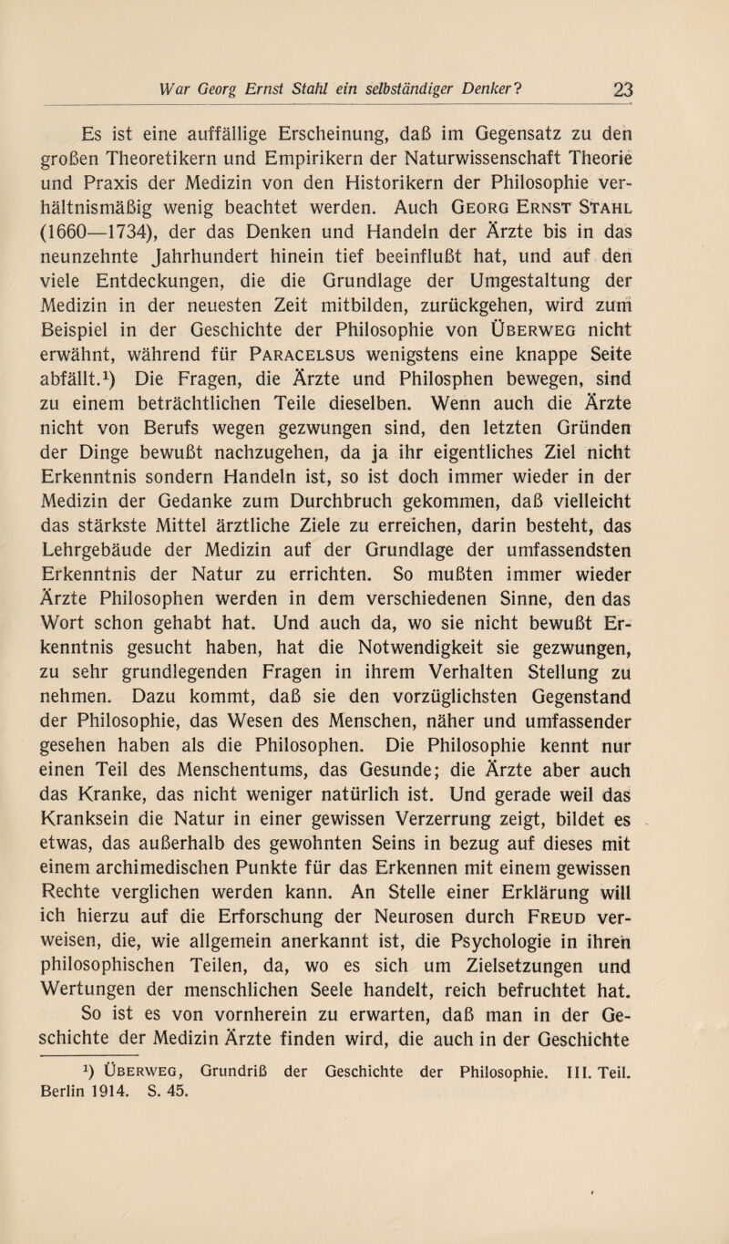 Es ist eine auffällige Erscheinung, daß im Gegensatz zu den großen Theoretikern und Empirikern der Naturwissenschaft Theorie und Praxis der Medizin von den Historikern der Philosophie ver¬ hältnismäßig wenig beachtet werden. Auch Georg Ernst Stahl (1660—1734), der das Denken und Handeln der Ärzte bis in das neunzehnte Jahrhundert hinein tief beeinflußt hat, und auf den viele Entdeckungen, die die Grundlage der Umgestaltung der Medizin in der neuesten Zeit mitbilden, zurückgehen, wird zuni Beispiel in der Geschichte der Philosophie von Überweg nicht erwähnt, während für Paracelsus wenigstens eine knappe Seite abfällt.1) Die Fragen, die Ärzte und Philosphen bewegen, sind zu einem beträchtlichen Teile dieselben. Wenn auch die Ärzte nicht von Berufs wegen gezwungen sind, den letzten Gründen der Dinge bewußt nachzugehen, da ja ihr eigentliches Ziel nicht Erkenntnis sondern Handeln ist, so ist doch immer wieder in der Medizin der Gedanke zum Durchbruch gekommen, daß vielleicht das stärkste Mittel ärztliche Ziele zu erreichen, darin besteht, das Lehrgebäude der Medizin auf der Grundlage der umfassendsten Erkenntnis der Natur zu errichten. So mußten immer wieder Ärzte Philosophen werden in dem verschiedenen Sinne, den das Wort schon gehabt hat. Und auch da, wo sie nicht bewußt Er¬ kenntnis gesucht haben, hat die Notwendigkeit sie gezwungen, zu sehr grundlegenden Fragen in ihrem Verhalten Stellung zu nehmen. Dazu kommt, daß sie den vorzüglichsten Gegenstand der Philosophie, das Wesen des Menschen, näher und umfassender gesehen haben als die Philosophen. Die Philosophie kennt nur einen Teil des Menschentums, das Gesunde; die Ärzte aber auch das Kranke, das nicht weniger natürlich ist. Und gerade weil das Kranksein die Natur in einer gewissen Verzerrung zeigt, bildet es etwas, das außerhalb des gewohnten Seins in bezug auf dieses mit einem archimedischen Punkte für das Erkennen mit einem gewissen Rechte verglichen werden kann. An Stelle einer Erklärung will ich hierzu auf die Erforschung der Neurosen durch Freud ver¬ weisen, die, wie allgemein anerkannt ist, die Psychologie in ihren philosophischen Teilen, da, wo es sich um Zielsetzungen und Wertungen der menschlichen Seele handelt, reich befruchtet hat. So ist es von vornherein zu erwarten, daß man in der Ge¬ schichte der Medizin Ärzte finden wird, die auch in der Geschichte x) Überweg, Grundriß der Geschichte der Philosophie. III. Teil. Berlin 1914. S. 45.