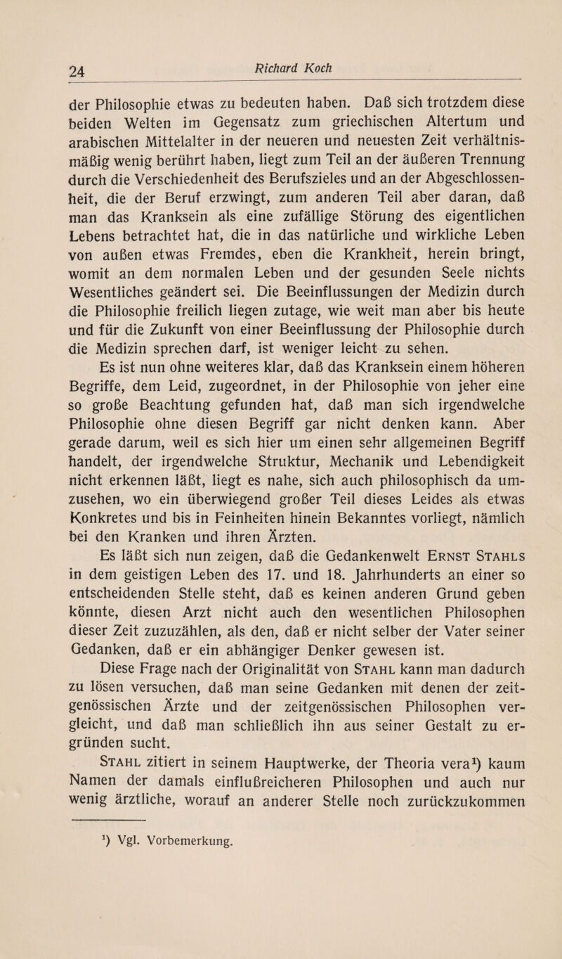 der Philosophie etwas zu bedeuten haben. Daß sich trotzdem diese beiden Welten im Gegensatz zum griechischen Altertum und arabischen Mittelalter in der neueren und neuesten Zeit verhältnis¬ mäßig wenig berührt haben, liegt zum Teil an der äußeren Trennung durch die Verschiedenheit des Berufszieles und an der Abgeschlossen¬ heit, die der Beruf erzwingt, zum anderen Teil aber daran, daß man das Kranksein als eine zufällige Störung des eigentlichen Lebens betrachtet hat, die in das natürliche und wirkliche Leben von außen etwas Fremdes, eben die Krankheit, herein bringt, womit an dem normalen Leben und der gesunden Seele nichts Wesentliches geändert sei. Die Beeinflussungen der Medizin durch die Philosophie freilich liegen zutage, wie weit, man aber bis heute und für die Zukunft von einer Beeinflussung der Philosophie durch die Medizin sprechen darf, ist weniger leicht zu sehen. Es ist nun ohne weiteres klar, daß das Kranksein einem höheren Begriffe, dem Leid, zugeordnet, in der Philosophie von jeher eine so große Beachtung gefunden hat, daß man sich irgendwelche Philosophie ohne diesen Begriff gar nicht denken kann. Aber gerade darum, weil es sich hier um einen sehr allgemeinen Begriff handelt, der irgendwelche Struktur, Mechanik und Lebendigkeit nicht erkennen läßt, liegt es nahe, sich auch philosophisch da um¬ zusehen, wo ein überwiegend großer Teil dieses Leides als etwas Konkretes und bis in Feinheiten hinein Bekanntes vorliegt, nämlich bei den Kranken und ihren Ärzten. Es läßt sich nun zeigen, daß die Gedankenwelt Ernst Stahls in dem geistigen Leben des 17. und 18. Jahrhunderts an einer so entscheidenden Stelle steht, daß es keinen anderen Grund geben könnte, diesen Arzt nicht auch den wesentlichen Philosophen dieser Zeit zuzuzählen, als den, daß er nicht selber der Vater seiner Gedanken, daß er ein abhängiger Denker gewesen ist. Diese Frage nach der Originalität von Stahl kann man dadurch zu lösen versuchen, daß man seine Gedanken mit denen der zeit¬ genössischen Ärzte und der zeitgenössischen Philosophen ver¬ gleicht, und daß man schließlich ihn aus seiner Gestalt zu er¬ gründen sucht. Stahl zitiert in seinem Hauptwerke, der Theoria vera1) kaum Namen der damals einflußreicheren Philosophen und auch nur wenig ärztliche, worauf an anderer Stelle noch zurückzukommen *) Vgl. Vorbemerkung.