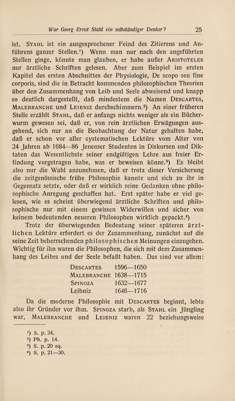 ist. Stahl ist ein ausgesprochener Feind des Zitierens und An- führens ganzer Stellen.1) Wenn man nur nach den angeführten Stellen ginge, könnte man glauben, er habe außer Aristoteles nur ärztliche Schriften gelesen. Aber zum Beispiel im ersten Kapitel des ersten Abschnittes der Physiologie, De scopo seu fine corporis, sind die in Betracht kommenden philosophischen Theorien über den Zusammenhang von Leib und Seele abweisend und knapp so deutlich dargestellt, daß mindestens die Namen DescarTes, Malebranche und Leibniz durchschimmern.2) An einer früheren Stelle erzählt Stahl, daß er anfangs nichts weniger als ein Bücher¬ wurm gewesen sei, daß er, von rein ärztlichen Erwägungen aus¬ gehend, sich nur an die Beobachtung der Natur gehalten habe, daß er schon vor aller systematischen Lektüre vom Alter von 24 Jahren ab 1684—86 Jenenser Studenten in Diskursen und Dik¬ taten das Wesentlichste seiner endgültigen Lehre aus freier Er¬ findung vorgetragen habe, was er beweisen könne.3) Es bleibt also nur die Wahl anzunehmen, daß er trotz dieser Versicherung die zeitgenössische frühe Philosophie kannte und sich zu ihr in Gegensatz setzte, oder daß er wirklich seine Gedanken ohne philo¬ sophische Anregung geschaffen hat. Erst später habe er viel ge¬ lesen, wie es scheint überwiegend ärztliche Schriften und philo¬ sophische nur mit einem gewissen Widerwillen und sicher von keinem bedeutenden neueren Philosophen wirklich gepackt.4) Trotz der überwiegenden Bedeutung seiner späteren ärzt¬ lichen Lektüre erfordert es der Zusammenhang, zunächst auf die seine Zeit beherrschenden philosophischen Meinungen einzugehen. Wichtig für ihn waren die Philosophen, die sich mit dem Zusammen¬ hang des Leibes und der Seele befaßt haben. Das sind vor allem: Descartes 1596- -1650 Malebranche 1638- -1715 Spinoza 1632- -1677 Leibniz 1646- -1716 Da die moderne Philosophie mit Descartes beginnt, lebte also ihr Gründer vor ihm. Spinoza starb, als Stahl ein Jüngling war, Malebranche und Leibniz waren 22 beziehungsweise J) s. p. 34. 2) Ph. p. 14. 3) S. p. 20 sq. 4) S. p. 21—30.