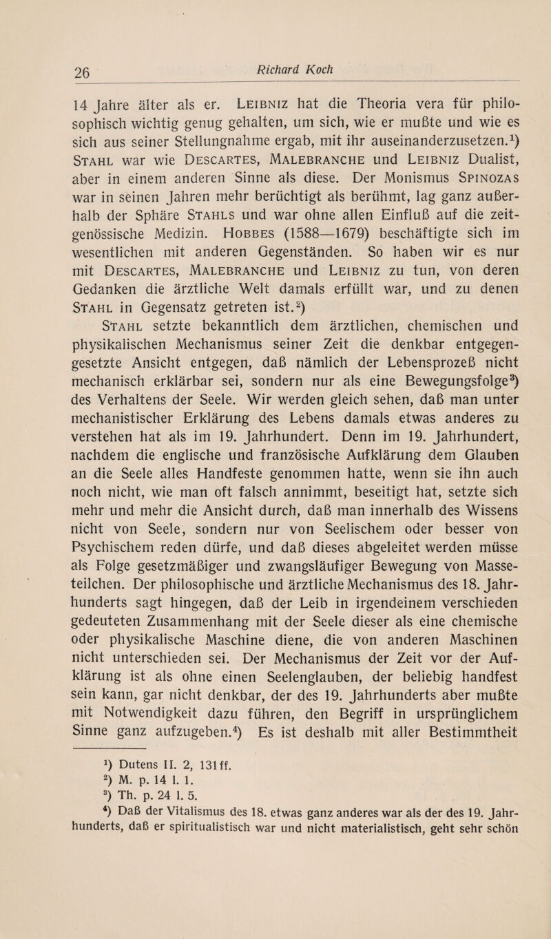 14 Jahre älter als er. Leibniz hat die Theoria vera für philo¬ sophisch wichtig genug gehalten, um sich, wie er mußte und wie es sich aus seiner Stellungnahme ergab, mit ihr auseinanderzusetzen.1) Stahl war wie Descartes, Malebranche und Leibniz Dualist, aber in einem anderen Sinne als diese. Der Monismus Spinozas war in seinen Jahren mehr berüchtigt als berühmt, lag ganz außer¬ halb der Sphäre Stahls und war ohne allen Einfluß auf die zeit¬ genössische Medizin. Hobbes (1588—1679) beschäftigte sich im wesentlichen mit anderen Gegenständen. So haben wir es nur mit Descartes, Malebranche und Leibniz zu tun, von deren Gedanken die ärztliche Welt damals erfüllt war, und zu denen Stahl in Gegensatz getreten ist.2) Stahl setzte bekanntlich dem ärztlichen, chemischen und physikalischen Mechanismus seiner Zeit die denkbar entgegen¬ gesetzte Ansicht entgegen, daß nämlich der Lebensprozeß nicht mechanisch erklärbar sei, sondern nur als eine Bewegungsfolge3) des Verhaltens der Seele. Wir werden gleich sehen, daß man unter mechanistischer Erklärung des Lebens damals etwas anderes zu verstehen hat als im 19. Jahrhundert. Denn im 19. Jahrhundert, nachdem die englische und französische Aufklärung dem Glauben an die Seele alles Handfeste genommen hatte, wenn sie ihn auch noch nicht, wie man oft falsch annimmt, beseitigt hat, setzte sich mehr und mehr die Ansicht durch, daß man innerhalb des Wissens nicht von Seele, sondern nur von Seelischem oder besser von Psychischem reden dürfe, und daß dieses abgeleitet werden müsse als Folge gesetzmäßiger und zwangsläufiger Bewegung von Masse¬ teilchen. Der philosophische und ärztliche Mechanismus des 18. Jahr¬ hunderts sagt hingegen, daß der Leib in irgendeinem verschieden gedeuteten Zusammenhang mit der Seele dieser als eine chemische oder physikalische Maschine diene, die von anderen Maschinen nicht unterschieden sei. Der Mechanismus der Zeit vor der Auf¬ klärung ist als ohne einen Seelenglauben, der beliebig handfest sein kann, gar nicht denkbar, der des 19. Jahrhunderts aber mußte mit Notwendigkeit dazu führen, den Begriff in ursprünglichem Sinne ganz aufzugeben.4) Es ist deshalb mit aller Bestimmtheit J) Dutens II. 2, 131 ff. 2) M. p. 14 1. 1. s) Th. p. 24 1. 5. 4) Daß der Vitalismus des 18. etwas ganz anderes war als der des 19. Jahr¬ hunderts, daß er spiritualistisch war und nicht materialistisch, geht sehr schön