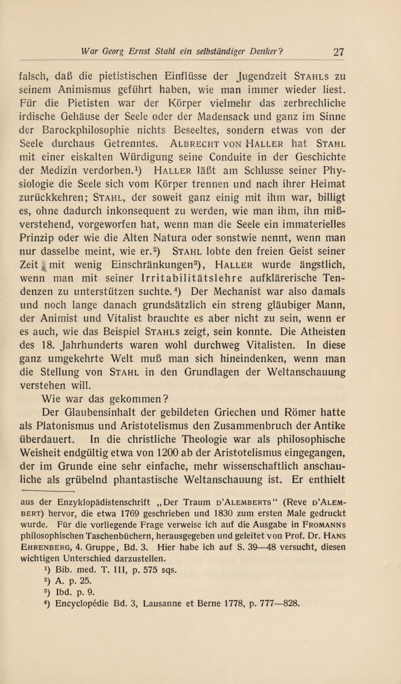 falsch, daß die pietistischen Einflüsse der Jugendzeit Stahls zu seinem Animismus geführt haben, wie man immer wieder liest. Für die Pietisten war der Körper vielmehr das zerbrechliche irdische Gehäuse der Seele oder der Madensack und ganz im Sinne der Barockphilosophie nichts Beseeltes, sondern etwas von der Seele durchaus Getrenntes. Albrecht von Haller hat Stahl mit einer eiskalten Würdigung seine Conduite in der Geschichte der Medizin verdorben.1) Haller läßt am Schlüsse seiner Phy¬ siologie die Seele sich vom Körper trennen und nach ihrer Heimat zurückkehren; Stahl, der soweit ganz einig mit ihm war, billigt es, ohne dadurch inkonsequent zu werden, wie man ihm, ihn miß¬ verstehend, vorgeworfen hat, wenn man die Seele ein immaterielles Prinzip oder wie die Alten Natura oder sonstwie nennt, wenn man nur dasselbe meint, wie er.2) Stahl lobte den freien Geist seiner Zeit | mit wenig Einschränkungen3), Haller wurde ängstlich, wenn man mit seiner Irritabilitätslehre aufklärerische Ten¬ denzen zu unterstützen suchte.4) Der Mechanist war also damals und noch lange danach grundsätzlich ein streng gläubiger Mann, der Animist und Vitalist brauchte es aber nicht zu sein, wenn er es auch, wie das Beispiel Stahls zeigt, sein konnte. Die Atheisten des 18. Jahrhunderts waren wohl durchweg Vitalisten. In diese ganz umgekehrte Welt muß man sich hineindenken, wenn man die Stellung von Stahl in den Grundlagen der Weltanschauung verstehen will. Wie war das gekommen? Der Glaubensinhalt der gebildeten Griechen und Römer hatte als Platonismus und Aristotelismus den Zusammenbruch der Antike überdauert. In die christliche Theologie war als philosophische Weisheit endgültig etwa von 1200 ab der Aristotelismus eingegangen, der im Grunde eine sehr einfache, mehr wissenschaftlich anschau¬ liche als grübelnd phantastische Weltanschauung ist. Er enthielt aus der Enzyklopädistenschrift „Der Traum d’Alemberts“ (Reve d’Alem- bert) hervor, die etwa 1769 geschrieben und 1830 zum ersten Male gedruckt wurde. Für die vorliegende Frage verweise ich auf die Ausgabe in Fromanns philosophischen Taschenbüchern, herausgegeben und geleitet von Prof. Dr. Hans Ehrenberg, 4. Gruppe, Bd. 3. Hier habe ich auf S. 39—48 versucht, diesen wichtigen Unterschied darzustellen. 0 Bib. med. T. III, p. 575 sqs. 2) A. p. 25. 3) Ibd. p. 9. 4) Encyclopedie Bd. 3, Lausanne et Berne 1778, p. 777—828.