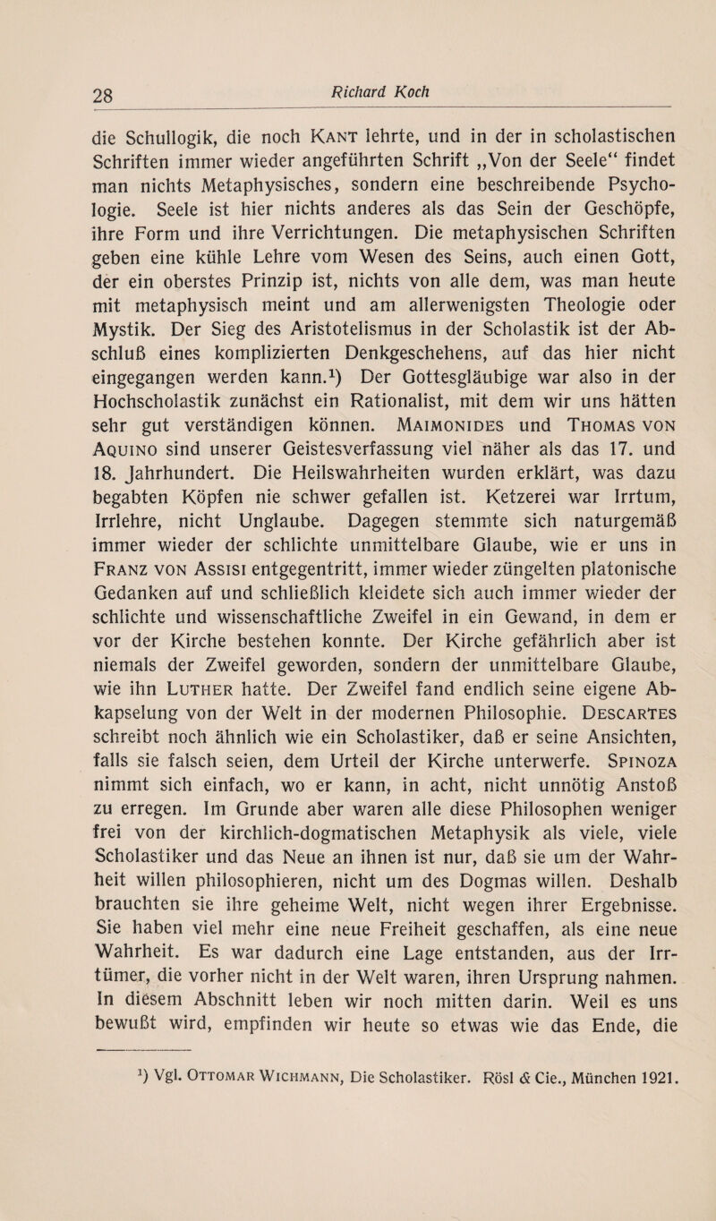 die Schullogik, die noch Kant lehrte, und in der in scholastischen Schriften immer wieder angeführten Schrift „Von der Seele“ findet man nichts Metaphysisches, sondern eine beschreibende Psycho¬ logie. Seele ist hier nichts anderes als das Sein der Geschöpfe, ihre Form und ihre Verrichtungen. Die metaphysischen Schriften geben eine kühle Lehre vom Wesen des Seins, auch einen Gott, der ein oberstes Prinzip ist, nichts von alle dem, was man heute mit metaphysisch meint und am allerwenigsten Theologie oder Mystik. Der Sieg des Aristotelismus in der Scholastik ist der Ab¬ schluß eines komplizierten Denkgeschehens, auf das hier nicht eingegangen werden kann.1) Der Gottesgläubige war also in der Hochscholastik zunächst ein Rationalist, mit dem wir uns hätten sehr gut verständigen können. Maimonides und Thomas von Aquino sind unserer Geistesverfassung viel näher als das 17. und 18. Jahrhundert. Die Heilswahrheiten wurden erklärt, was dazu begabten Köpfen nie schwer gefallen ist. Ketzerei war Irrtum, Irrlehre, nicht Unglaube. Dagegen stemmte sich naturgemäß immer wieder der schlichte unmittelbare Glaube, wie er uns in Franz von Assisi entgegentritt, immer wieder züngelten platonische Gedanken auf und schließlich kleidete sich auch immer wieder der schlichte und wissenschaftliche Zweifel in ein Gewand, in dem er vor der Kirche bestehen konnte. Der Kirche gefährlich aber ist niemals der Zweifel geworden, sondern der unmittelbare Glaube, wie ihn Luther hatte. Der Zweifel fand endlich seine eigene Ab¬ kapselung von der Welt in der modernen Philosophie. Descartes schreibt noch ähnlich wie ein Scholastiker, daß er seine Ansichten, falls sie falsch seien, dem Urteil der Kirche unterwerfe. Spinoza nimmt sich einfach, wo er kann, in acht, nicht unnötig Anstoß zu erregen. Im Grunde aber waren alle diese Philosophen weniger frei von der kirchlich-dogmatischen Metaphysik als viele, viele Scholastiker und das Neue an ihnen ist nur, daß sie um der Wahr¬ heit willen philosophieren, nicht um des Dogmas willen. Deshalb brauchten sie ihre geheime Welt, nicht wegen ihrer Ergebnisse. Sie haben viel mehr eine neue Freiheit geschaffen, als eine neue Wahrheit. Es war dadurch eine Lage entstanden, aus der Irr- tümer, die vorher nicht in der Welt waren, ihren Ursprung nahmen. In diesem Abschnitt leben wir noch mitten darin. Weil es uns bewußt wird, empfinden wir heute so etwas wie das Ende, die *) Vgl. Ottomar Wici-imann, Die Scholastiker. Rösl <£ Cie., München 1921.