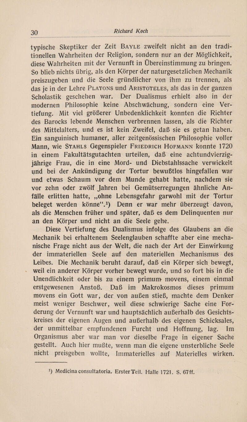 typische Skeptiker der Zeit Bayle zweifelt nicht an den tradi¬ tionellen Wahrheiten der Religion, sondern nur an der Möglichkeit, diese Wahrheiten mit der Vernunft in Übereinstimmung zu bringen. So blieb nichts übrig, als den Körper der naturgesetzlichen Mechanik preiszugeben und die Seele gründlicher von ihm zu trennen, als das je in der Lehre Platons und Aristoteles, als das in der ganzen Scholastik geschehen war. Der Dualismus erhielt also in der modernen Philosophie keine Abschwächung, sondern eine Ver¬ tiefung. Mit viel größerer Unbedenklichkeit konnten die Richter des Barocks lebende Menschen verbrennen lassen, als die Richter des Mittelalters, und es ist kein Zweifel, daß sie es getan haben. Ein sanguinisch humaner, aller zeitgenössischen Philosophie voller Mann, wie Stahls Gegenspieler Friedrich Hofmann konnte 1720 in einem Fakultätsgutachten urteilen, daß eine achtundvierzig- jährige Frau, die in eine Mord- und Diebstahlssache verwickelt und bei der Ankündigung der Tortur bewußtlos hingefallen war und etwas Schaum vor dem Munde gehabt hatte, nachdem sie vor zehn oder zwölf Jahren bei Gemütserregungen ähnliche An¬ fälle erlitten hatte, „ohne Lebensgefahr garwohl mit der Tortur beleget werden könne“.1) Denn er war mehr überzeugt davon, als die Menschen früher und später, daß es dem Delinquenten nur an den Körper und nicht an die Seele gehe. Diese Vertiefung des Dualismus infolge des Glaubens an die Mechanik bei erhaltenem Seelenglauben schaffte aber eine mecha¬ nische Frage nicht aus der Welt, die nach der Art der Einwirkung der immateriellen Seele auf den materiellen Mechanismus des Leibes. Die Mechanik beruht darauf, daß ein Körper sich bewegt, weil ein anderer Körper vorher bewegt wurde, und so fort bis in die Unendlichkeit oder bis zu einem primum movens, einem einmal erstgewesenen Anstoß. Daß im Makrokosmos dieses primum movens ein Gott war, der von außen stieß, machte dem Denker meist weniger Beschwer, weil diese schwierige Sache eine For¬ derung der Vernunft war und hauptsächlich außerhalb des Gesichts¬ kreises der eigenen Augen und außerhalb des eigenen Schicksales, der unmittelbar empfundenen Furcht und Hoffnung, lag. Im Organismus aber war man vor dieselbe Frage in eigener Sache gestellt. Auch hier mußte, wenn man die eigene unsterbliche Seele nicht preisgeben wollte, Immaterielles auf Materielles wirken. *) Medicina consultatoria. Erster Teil. Halle 1721. S. 67 ff.