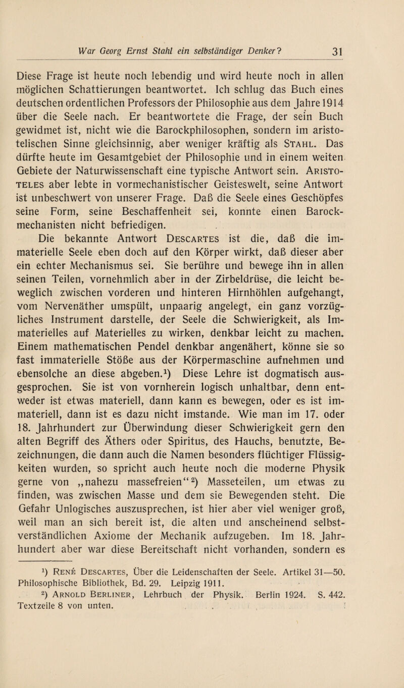 Diese Frage ist heute noch lebendig und wird heute noch in allen möglichen Schattierungen beantwortet. Ich schlug das Buch eines deutschen ordentlichen Professors der Philosophie aus dem Jahre 1914 über die Seele nach. Er beantwortete die Frage, der sein Buch gewidmet ist, nicht wie die Barockphilosophen, sondern im aristo¬ telischen Sinne gleichsinnig, aber weniger kräftig als Stahl. Das dürfte heute im Gesamtgebiet der Philosophie und in einem weiten Gebiete der Naturwissenschaft eine typische Antwort sein. Aristo¬ teles aber lebte in vormechanistischer Geisteswelt, seine Antwort ist unbeschwert von unserer Frage. Daß die Seele eines Geschöpfes seine Form, seine Beschaffenheit sei, konnte einen Barock¬ mechanisten nicht befriedigen. Die bekannte Antwort DescarTes ist die, daß die im¬ materielle Seele eben doch auf den Körper wirkt, daß dieser aber ein echter Mechanismus sei. Sie berühre und bewege ihn in allen seinen Teilen, vornehmlich aber in der Zirbeldrüse, die leicht be¬ weglich zwischen vorderen und hinteren Hirnhöhlen aufgehangt, vom Nervenäther umspült, unpaarig angelegt, ein ganz vorzüg¬ liches Instrument darstelle, der Seele die Schwierigkeit, als Im¬ materielles auf Materielles zu wirken, denkbar leicht zu machen. Einem mathematischen Pendel denkbar angenähert, könne sie so fast immaterielle Stöße aus der Körpermaschine aufnehmen und ebensolche an diese abgeben.1) Diese Lehre ist dogmatisch aus¬ gesprochen. Sie ist von vornherein logisch unhaltbar, denn ent¬ weder ist etwas materiell, dann kann es bewegen, oder es ist im¬ materiell, dann ist es dazu nicht imstande. Wie man im 17. oder 18. Jahrhundert zur Überwindung dieser Schwierigkeit gern den alten Begriff des Äthers oder Spiritus, des Hauchs, benutzte, Be¬ zeichnungen, die dann auch die Namen besonders flüchtiger Flüssig¬ keiten wurden, so spricht auch heute noch die moderne Physik gerne von ,,nahezu massefreien“2) Masseteilen, um etwas zu finden, was zwischen Masse und dem sie Bewegenden steht. Die Gefahr Unlogisches auszusprechen, ist hier aber viel weniger groß, weil man an sich bereit ist, die alten und anscheinend selbst¬ verständlichen Axiome der Mechanik aufzugeben. Im 18. Jahr¬ hundert aber war diese Bereitschaft nicht vorhanden, sondern es x) Rene Descartes, Über die Leidenschaften der Seele. Artikel 31—50. Philosophische Bibliothek, Bd. 29. Leipzig 1911. 2) Arnold Berliner, Lehrbuch der Physik. Berlin 1924. S. 442. Textzeile 8 von unten. . . ;