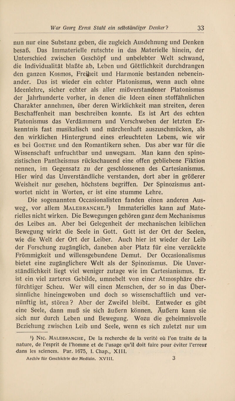 nun nur eine Substanz geben, die zugleich Ausdehnung und Denken besaß. Das Immaterielle rutschte in das Materielle hinein, der Unterschied zwischen Geschöpf und unbelebter Welt schwand, die Individualität blaßte ab, Leben und Göttlichkeit durchdrangen den ganzen Kosmos, Freiheit und Harmonie bestanden nebenein¬ ander. Das ist wieder ein echter Platonismus, wenn auch ohne Ideenlehre, sicher echter als aller mißverstandener Platonismus der Jahrhunderte vorher, in denen die Ideen einen stoffähnlichen Charakter annehmen, über deren Wirklichkeit man streiten, deren Beschaffenheit man beschreiben konnte. Es ist Art des echten Platonismus das Verdämmern und Verschweben der letzten Er¬ kenntnis fast musikalisch und märchenhaft auszuschmücken, als den wirklichen Hintergrund eines erleuchteten Lebens, wie wir es bei Goethe und den Romantikern sehen. Das aber war für die Wissenschaft unfruchtbar und unwegsam. Man kann den spino- zistischen Pantheismus rückschauend eine offen gebliebene Fiktion nennen, im Gegensatz zu der geschlossenen des Cartesianismus. Hier wird das Unverständliche verstanden, dort aber in größerer Weisheit nur gesehen, höchstens begriffen. Der Spinozismus ant¬ wortet nicht in Worten, er ist eine stumme Lehre. Die sogenannten Occasionalisten fanden einen anderen Aus¬ weg, vor allem Malebranche.1) Immaterielles kann auf Mate¬ rielles nicht wirken. Die Bewegungen gehören ganz dem Mechanismus des Leibes an. Aber bei Gelegenheit der mechanischen leiblichen Bewegung wirkt die Seele in Gott. Gott ist der Ort der Seelen, wie die Welt der Ort der Leiber. Auch hier ist wieder der Leib der Forschung zugänglich, daneben aber Platz für eine verzückte Frömmigkeit und willensgebundene Demut. Der Occasionalismus bietet eine zugänglichere Welt als der Spinozismus. Die Unver¬ ständlichkeit liegt viel weniger zutage wie im Cartesianismus. Er ist ein viel zarteres Gebilde, umnebelt von einer Atmosphäre ehr¬ fürchtiger Scheu. Wer will einen Menschen, der so in das Über¬ sinnliche hineingewoben und doch so wissenschaftlich und ver¬ nünftig ist, stören? Aber der Zweifel bleibt. Entweder es gibt eine Seele, dann muß sie sich äußern können. Äußern kann sie sich nur durch Leben und Bewegung. Wozu die geheimnisvolle Beziehung zwischen Leib und Seele, wenn es sich zuletzt nur um *) Nie. Malebranche, De la recherche de la verite oü Ton traite de la nature, de Tesprit de l’homme et de l’usage qu’il doit faire pour eviter Terreur dans les Sciences. Par. 1675, I. Chap., XIII. Archiv für Geschichte der Medizin. XVIII. 3