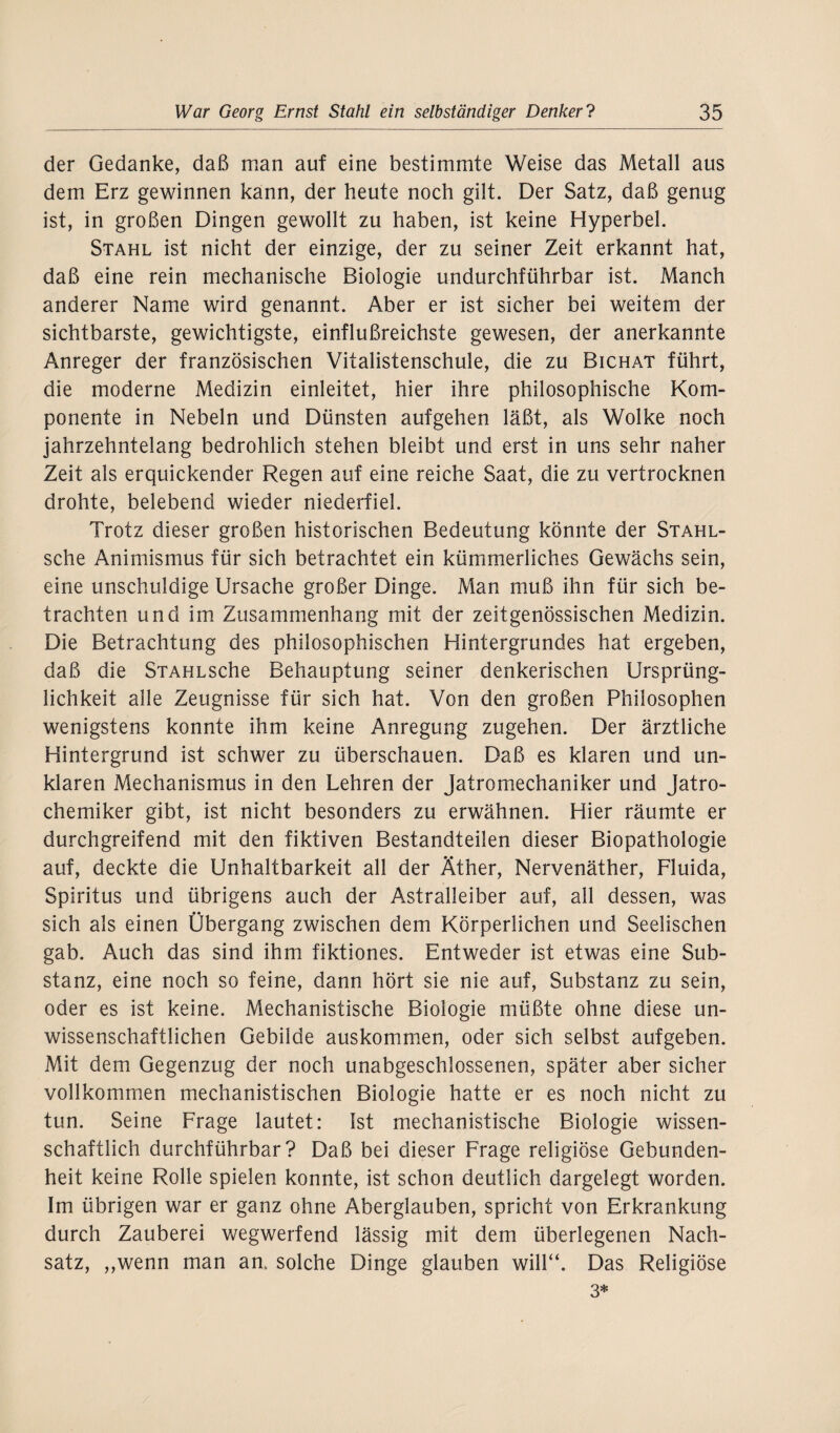 der Gedanke, daß man auf eine bestimmte Weise das Metall aus dem Erz gewinnen kann, der heute noch gilt. Der Satz, daß genug ist, in großen Dingen gewollt zu haben, ist keine Hyperbel. Stahl ist nicht der einzige, der zu seiner Zeit erkannt hat, daß eine rein mechanische Biologie undurchführbar ist. Manch anderer Name wird genannt. Aber er ist sicher bei weitem der sichtbarste, gewichtigste, einflußreichste gewesen, der anerkannte Anreger der französischen Vitalistenschule, die zu Bichat führt, die moderne Medizin einleitet, hier ihre philosophische Kom¬ ponente in Nebeln und Dünsten aufgehen läßt, als Wolke noch jahrzehntelang bedrohlich stehen bleibt und erst in uns sehr naher Zeit als erquickender Regen auf eine reiche Saat, die zu vertrocknen drohte, belebend wieder niederfiel. Trotz dieser großen historischen Bedeutung könnte der Stahl- sche Animismus für sich betrachtet ein kümmerliches Gewächs sein, eine unschuldige Ursache großer Dinge. Man muß ihn für sich be¬ trachten und im Zusammenhang mit der zeitgenössischen Medizin. Die Betrachtung des philosophischen Hintergrundes hat ergeben, daß die STAHLSche Behauptung seiner denkerischen Ursprüng¬ lichkeit alle Zeugnisse für sich hat. Von den großen Philosophen wenigstens konnte ihm keine Anregung zugehen. Der ärztliche Hintergrund ist schwer zu überschauen. Daß es klaren und un¬ klaren Mechanismus in den Lehren der Jatromechaniker und Jatro- chemiker gibt, ist nicht besonders zu erwähnen. Hier räumte er durchgreifend mit den fiktiven Bestandteilen dieser Biopathologie auf, deckte die Unhaltbarkeit all der Äther, Nervenäther, Fluida, Spiritus und übrigens auch der Astralleiber auf, all dessen, was sich als einen Übergang zwischen dem Körperlichen und Seelischen gab. Auch das sind ihm fiktiones. Entweder ist etwas eine Sub¬ stanz, eine noch so feine, dann hört sie nie auf, Substanz zu sein, oder es ist keine. Mechanistische Biologie müßte ohne diese un¬ wissenschaftlichen Gebilde auskommen, oder sich selbst aufgeben. Mit dem Gegenzug der noch unabgeschlossenen, später aber sicher vollkommen mechanistischen Biologie hatte er es noch nicht zu tun. Seine Frage lautet: Ist mechanistische Biologie wissen¬ schaftlich durchführbar? Daß bei dieser Frage religiöse Gebunden¬ heit keine Rolle spielen konnte, ist schon deutlich dargelegt worden. Im übrigen war er ganz ohne Aberglauben, spricht von Erkrankung durch Zauberei wegwerfend lässig mit dem überlegenen Nach¬ satz, ,,wenn man an, solche Dinge glauben will“. Das Religiöse 3*