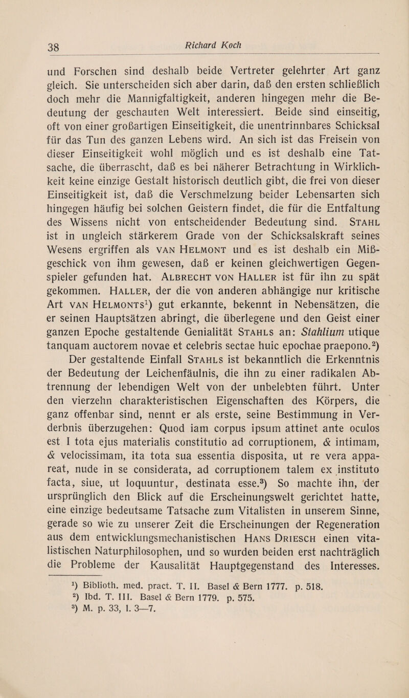 und Forschen sind deshalb beide Vertreter gelehrter Art ganz gleich. Sie unterscheiden sich aber darin, daß den ersten schließlich doch mehr die Mannigfaltigkeit, anderen hingegen mehr die Be¬ deutung der geschauten Welt interessiert. Beide sind einseitig, oft von einer großartigen Einseitigkeit, die unentrinnbares Schicksal für das Tun des ganzen Lebens wird. An sich ist das Freisein von dieser Einseitigkeit wohl möglich und es ist deshalb eine Tat¬ sache, die überrascht, daß es bei näherer Betrachtung in Wirklich¬ keit keine einzige Gestalt historisch deutlich gibt, die frei von dieser Einseitigkeit ist, daß die Verschmelzung beider Lebensarten sich hingegen häufig bei solchen Geistern findet, die für die Entfaltung des Wissens nicht von entscheidender Bedeutung sind. Stahl ist in ungleich stärkerem Grade von der Schicksalskraft seines Wesens ergriffen als van Helmont und es ist deshalb ein Miß¬ geschick von ihm gewesen, daß er keinen gleichwertigen Gegen¬ spieler gefunden hat. Albrecht von Haller ist für ihn zu spät gekommen. Haller, der die von anderen abhängige nur kritische Art van Helmonts1) gut erkannte, bekennt in Nebensätzen, die er seinen Hauptsätzen abringt, die überlegene und den Geist einer ganzen Epoche gestaltende Genialität Stahls an: Stahlium utique tanquam auctorem novae et celebris sectae huic epochae praepono.2) Der gestaltende Einfall Stahls ist bekanntlich die Erkenntnis der Bedeutung der Leichenfäulnis, die ihn zu einer radikalen Ab¬ trennung der lebendigen Welt von der unbelebten führt. Unter den vierzehn charakteristischen Eigenschaften des Körpers, die ganz offenbar sind, nennt er als erste, seine Bestimmung in Ver¬ derbnis überzugehen: Quod iam corpus ipsum attinet ante oculos est I tota ejus materialis constitutio ad corruptionem, & intimam, & velocissimam, ita tota sua essentia disposita, ut re vera appa- reat, nude in se considerata, ad corruptionem talem ex instituto facta, siue, ut loquuntur, destinata esse.3) So machte ihn, der ursprünglich den Blick auf die Erscheinungswelt gerichtet hatte, eine einzige bedeutsame Tatsache zum Vitalisten in unserem Sinne, gerade so wie zu unserer Zeit die Erscheinungen der Regeneration aus dem entwicklungsmechanistischen Hans Driesch einen vita¬ listischen Naturphilosophen, und so wurden beiden erst nachträglich die Probleme der Kausalität Hauptgegenstand des Interesses. !) Biblioth. med. pract. T. II. Basel & Bern 1777. p. 518. 2) Ibd. T. III. Basel & Bern 1779. p. 575. 3) M. p. 33, 1. 3—7.