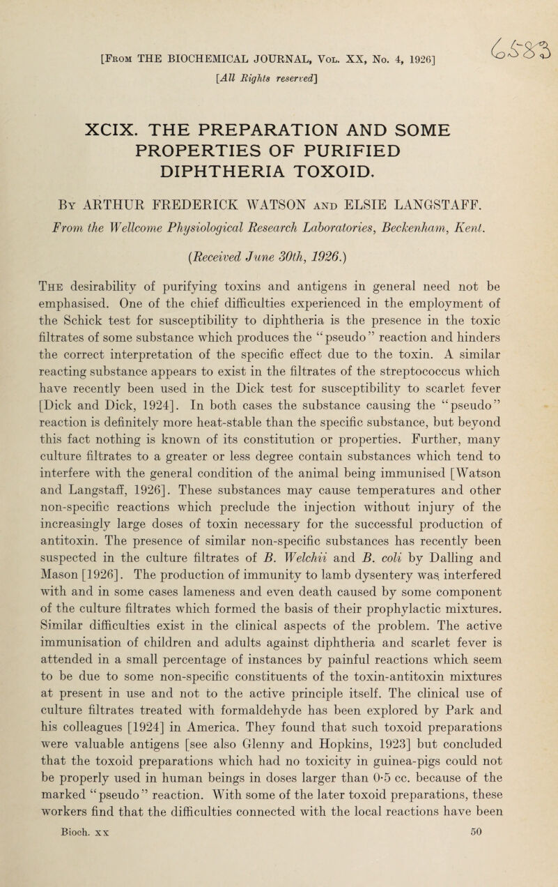 [From THE BIOCHEMICAL JOURNAL, Vol. XX, No. 4, 1926] [All Rights reserved] XCIX. THE PREPARATION AND SOME PROPERTIES OF PURIFIED DIPHTHERIA TOXOID. By ARTHUR FREDERICK WATSON and ELSIE LANGSTAFF. From the Wellcome Physiological Research Laboratories, Beckenham, Kent. (Received June 30th, 1926.) The desirability of purifying toxins and antigens in general need not be emphasised. One of the chief difficulties experienced in the employment of the Schick test for susceptibility to diphtheria is the presence in the toxic filtrates of some substance which produces the upseudo55 reaction and hinders the correct interpretation of the specific effect due to the toxin. A similar reacting substance appears to exist in the filtrates of the streptococcus which have recently been used in the Dick test for susceptibility to scarlet fever [Dick and Dick, 1924]. In both cases the substance causing the “pseudo” reaction is definitely more heat-stable than the specific substance, but beyond this fact nothing is known of its constitution or properties. Further, many culture filtrates to a greater or less degree contain substances which tend to interfere with the general condition of the animal being immunised [Watson and Langstaff, 1926]. These substances may cause temperatures and other non-specific reactions which preclude the injection without injury of the increasingly large doses of toxin necessary for the successful production of antitoxin. The presence of similar non-specific substances has recently been suspected in the culture filtrates of B. Welchii and B. coli by D ailing and Mason [1926]. The production of immunity to lamb dysentery was, interfered with and in some cases lameness and even death caused by some component of the culture filtrates which formed the basis of their prophylactic mixtures. Similar difficulties exist in the clinical aspects of the problem. The active immunisation of children and adults against diphtheria and scarlet fever is attended in a small percentage of instances by painful reactions which seem to be due to some non-specific constituents of the toxin-antitoxin mixtures at present in use and not to the active principle itself. The clinical use of culture filtrates treated with formaldehyde has been explored by Park and his colleagues [1924] in America. They found that such toxoid preparations were valuable antigens [see also Glenny and Hopkins, 1923] but concluded that the toxoid preparations which had no toxicity in guinea-pigs could not be properly used in human beings in doses larger than 0*5 cc. because of the marked “ pseudo55 reaction. With some of the later toxoid preparations, these workers find that the difficulties connected with the local reactions have been Bioch. xx 50