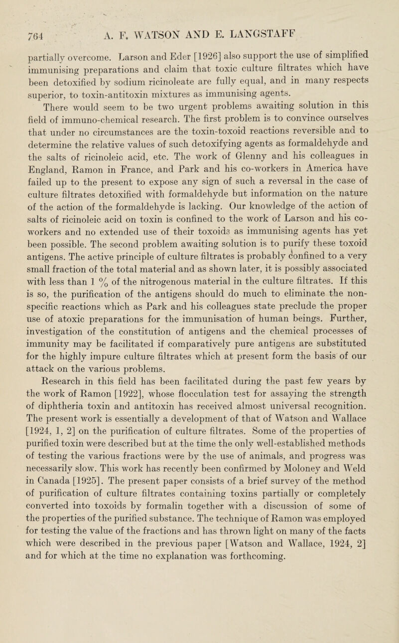 partially overcome. Larson and Eder [1926] also support the use of simplified immunising preparations and claim that toxic culture filtrates which have been detoxified by sodium ricinoleate are fully equal, and in many respects superior, to toxin-antitoxin mixtures as immunising agents. There would seem to be two urgent problems awaiting solution in this field of immuno-chemical research. The first problem is to convince ourselves that under no circumstances are the toxin-toxoid reactions reversible ana to determine the relative values of such detoxifying agents as formaldehyde and the salts of ricinoleic acid, etc. The work of Grlenny and his colleagues in England, Ramon in France, and Park and his co-workers in America have failed up to the present to expose any sign of such a reversal in the case of culture filtrates detoxified with formaldehyde but information on the nature of the action of the formaldehyde is lacking. Our knowledge of the action of salts of ricinoleic acid on toxin is confined to the work of Larson and his co- workers and no extended use of their toxoids as immunising agents has yet been possible. The second problem awaiting solution is to purify these toxoid antigens. The active principle of culture filtrates is probably Confined to a very small fraction of the total material and as shown later, it is possibly associated with less than 1 % of the nitrogenous material in the culture filtrates. If this is so, the purification of the antigens should do much to eliminate the non¬ specific reactions which as Park and his colleagues state preclude the proper use of atoxic preparations for the immunisation of human beings. Further, investigation of the constitution of antigens and the chemical processes of immunity may be facilitated if comparatively pure antigens are substituted for the highly impure culture filtrates which at present form the basis of our attack on the various problems. Research in this field has been facilitated during the past few years by the work of Ramon [1922], whose flocculation test for assaying the strength of diphtheria toxin and antitoxin has received almost universal recognition. The present work is essentially a development of that of Watson and Wallace [1924, 1, 2] on the purification of culture filtrates. Some of the properties of purified toxin were described but at the time the only well-established methods of testing the various fractions were by the use of animals, and progress was necessarily slow. This work has recently been confirmed by Moloney and Weld in Canada [1925]. The present paper consists of a brief survey of the method of purification of culture filtrates containing toxins partially or completely converted into toxoids by formalin together with a discussion of some of the properties of the purified substance. The technique of Ramon was employed for testing the value of the fractions and has thrown light on many of the facts which were described in the previous paper [Watson and Wallace, 1924, 2] and for which at the time no explanation was forthcoming.