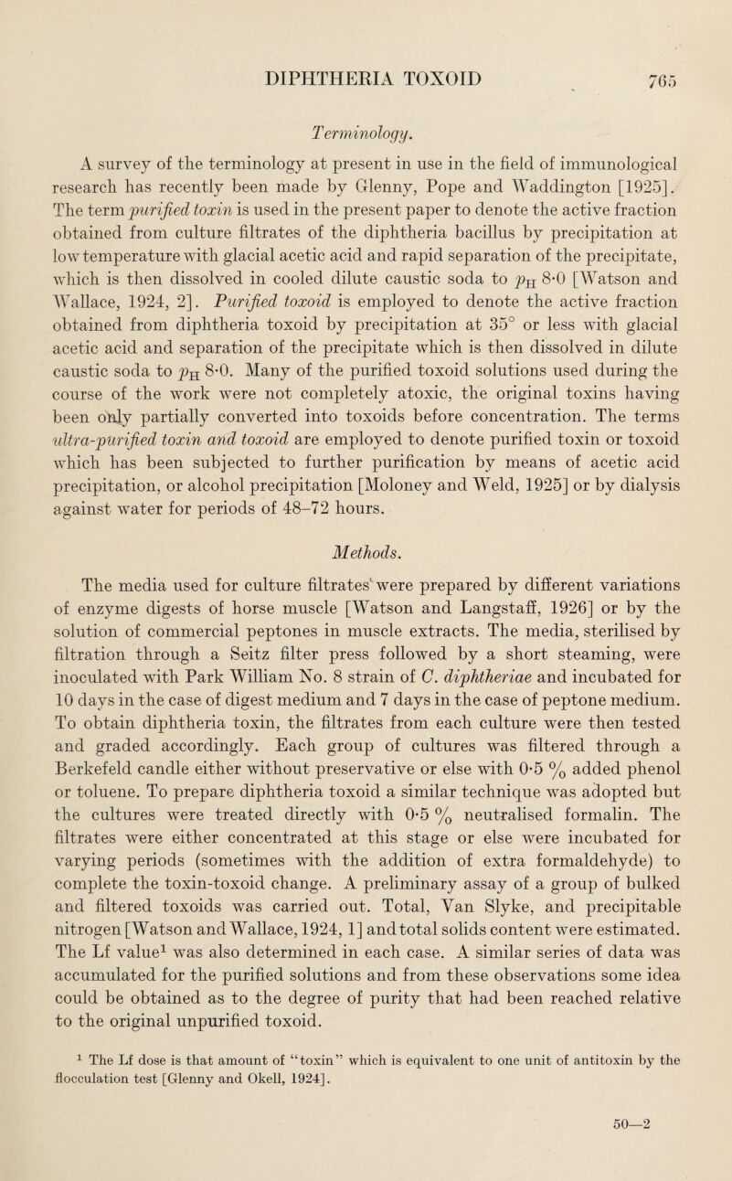 Terminology. A survey of the terminology at present in use in the field of immunological research has recently been made by Glenny, Pope and Waddington [1925]. The term purified toxin is used in the present paper to denote the active fraction obtained from culture filtrates of the diphtheria bacillus by precipitation at low temperature with glacial acetic acid and rapid separation of the precipitate, which is then dissolved in cooled dilute caustic soda to 8-0 [Watson and Wallace, 1924, 2]. Purified toxoid is employed to denote the active fraction obtained from diphtheria toxoid by precipitation at 35° or less with glacial acetic acid and separation of the precipitate which is then dissolved in dilute caustic soda to pH 8-0. Many of the purified toxoid solutions used during the course of the work were not completely atoxic, the original toxins having been only partially converted into toxoids before concentration. The terms ultra-purified toxin and toxoid are employed to denote purified toxin or toxoid which has been subjected to further purification by means of acetic acid precipitation, or alcohol precipitation [Moloney and Weld, 1925] or by dialysis against water for periods of 48-72 hours. Methods. The media used for culture filtrates were prepared by different variations of enzyme digests of horse muscle [Watson and Langstaff, 1926] or by the solution of commercial peptones in muscle extracts. The media, sterilised by filtration through a Seitz filter press followed by a short steaming, were inoculated with Park William No. 8 strain of C. diphtheriae and incubated for 10 days in the case of digest medium and 7 days in the case of peptone medium. To obtain diphtheria toxin, the filtrates from each culture were then tested and graded accordingly. Each group of cultures was filtered through a Berkefeld candle either without preservative or else with 0-5 % added phenol or toluene. To prepare diphtheria toxoid a similar technique was adopted but the cultures were treated directly with 0*5 % neutralised formalin. The filtrates were either concentrated at this stage or else were incubated for varying periods (sometimes with the addition of extra formaldehyde) to complete the toxin-toxoid change. A preliminary assay of a group of bulked and filtered toxoids was carried out. Total, Van Slyke, and precipitable nitrogen [Watson and Wallace, 1924, 1] and total solids content were estimated. The Lf value1 was also determined in each case. A similar series of data was accumulated for the purified solutions and from these observations some idea could be obtained as to the degree of purity that had been reached relative to the original unpurified toxoid. 1 The Lf dose is that amount of “toxin” which is equivalent to one unit of antitoxin by the flocculation test [Glenny and Okell, 1924]. 50—2
