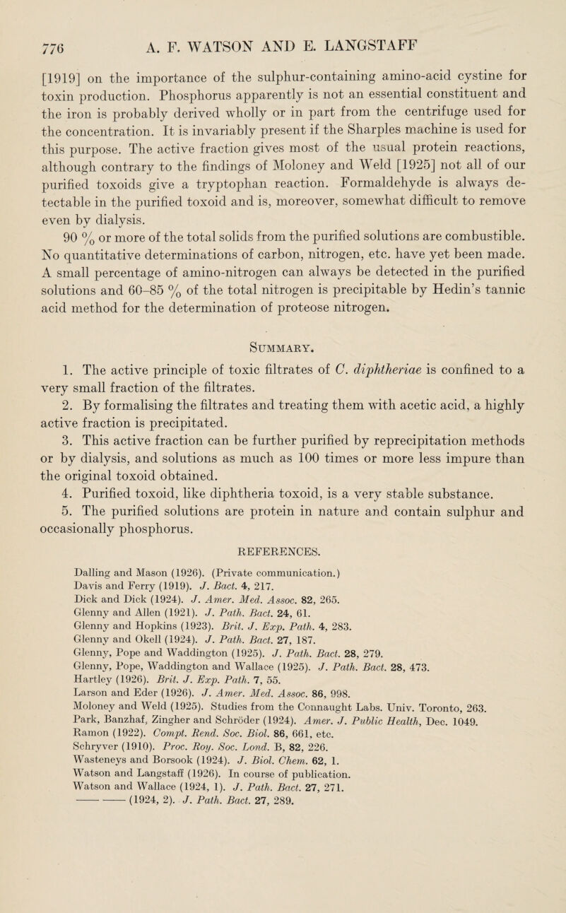 [1919] on the importance of the sulphur-containing amino-acid cystine for toxin production. Phosphorus apparently is not an essential constituent and the iron is probably derived wholly or in part from the centrifuge used for the concentration. It is invariably present if the Sharpies machine is used for this purpose. The active fraction gives most of the usual protein reactions, although contrary to the findings of Moloney and Weld [1925] not all of our purified toxoids give a tryptophan reaction. Formaldehyde is always de¬ tectable in the purified toxoid and is, moreover, somewhat difficult to remove even by dialysis. 90 % or more of the total solids from the purified solutions are combustible. No quantitative determinations of carbon, nitrogen, etc. have yet been made. A small percentage of amino-nitrogen can always be detected in the purified solutions and 60-85 % of the total nitrogen is precipitable by Hedin’s tannic acid method for the determination of proteose nitrogen. Summary. 1. The active principle of toxic filtrates of C. di'phtheriae is confined to a very small fraction of the filtrates. 2. By formalising the filtrates and treating them with acetic acid, a highly active fraction is precipitated. 3. This active fraction can be further purified by reprecipitation methods or by dialysis, and solutions as much as 100 times or more less impure than the original toxoid obtained. 4. Purified toxoid, like diphtheria toxoid, is a very stable substance. 5. The purified solutions are protein in nature and contain sulphur and occasionally phosphorus. REFERENCES. Dalling and Mason (1926). (Private communication.) Davis and Ferry (1919). J. Bad. 4, 217. Dick and Dick (1924). J. Amer. Med. Assoc. 82, 265. Glenny and Allen (1921). J. Path. Bad. 24, 61. Glenny and Hopkins (1923). Brit. J. Exp. Path. 4, 283. Glenny and Okell (1924). J. Path. Bad. 27, 187. Glenny, Pope and Waddington (1925). J. Path. Bad. 28, 279. Glenny, Pope, Waddington and Wallace (1925). J. Path. Bad. 28, 473. Hartley (1926). Brit. J. Exp. Path. 7, 55. Larson and Eder (1926). J. Amer. Med. Assoc. 86, 998. Moloney and Weld (1925). Studies from the Connaught Labs. Univ. Toronto, 263. Park, Banzhaf, Zingher and Schroder (1924). Amer. J. Public Health, Dec. 1049. Ramon (1922). Compt. Rend. Soc. Biol. 86, 661, etc. Schryver (1910). Proc. Roy. Soc. Bond. B, 82, 226. Wasteneys and Borsook (1924). J. Biol. Chem. 62, 1. Watson and Langstaff (1926). In course of publication. Watson and Wallace (1924, 1). J. Path. Bad. 27, 271. -(1924, 2). /. Path. Bad. 27, 289.
