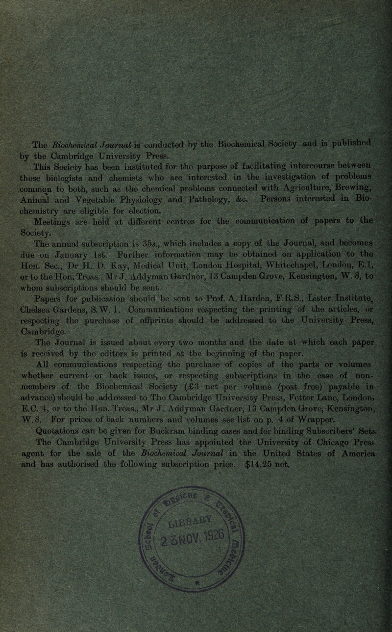 WmM ^k3 MHB Eif®P jpg dWk mL ' % SlM :■{. r‘ ' vy^^fejj3_ b$OTriB&sl ■-.’tm >z&f3%SL. ■ V| - ■H The Biochemical Journal is conducted by the Biochemical Society and is published by the Cambridge University Press. , ,S This Society has been instituted for the purpose of facilitating intercourse between those biologists and chemists who are interested in the investigation of problems common to both, such as the chemical problems connected with Agriculture, Brewing, Animal and Vegetable Physiology and Pathology, &c. Persons interested in Bio¬ chemistry are eligible for election. Meetings are held at different centres for the communication of papers to the Society. The annual subscription is 35a., which includes a copy of the Journal, and becomes due on January 1st. Further information may be obtained on application to the Hon. Sec., Dr H. D. Kay, Medical Unit, London Hospital, Whitechapel, London, E.l, or to the Hon. Treas., Mr J. Addyman Gardner, 13 Campden Grove, Kensington, W. 8, to whom subscriptions should be sent. , Papers for publication should be sent to Prof. A. Harden, F.R.S., Lister Institute, Chelsea Gardens, 8, W. 1. Communications respecting the printing of the articles, or respecting the purchase of offprints should be addressed to the University Press, Cambridge. The Journal is issued about every two months and the date at which each p&per, J! is received by the editors is printed at the beginning q£ the paper. All communications respecting the purchase of copies of the parts or volumes whether current or back issues, or respecting subscriptions in the case of non¬ members of the Biochemical Society (=£3 net per volume (post free) payable in advance) should be addressed to The Cambridge University Press, Fetter Lane, London> E.C. 4, or to the Hon. Treas., Mr J. Addyman Gardner, 13 Campden Grove, Kensington, W.8. For prices of back numbers and volumes see list on p. 4 of Wrapper. Quotations can be given for Buckram binding cases and for binding Subscribers’ Sets The Cambridge University Press has appointed the University of Chicago Press agent for the sale of the Biochemical Journal in the United States of America and has authorised the following subscription price. $14.25 net. mm ,DocA\l : v ■. JnUJPfJ jg?1 ■V-^/&T' . i nUi ’^■:K - ■mvk -Ml M m ■ 4 |