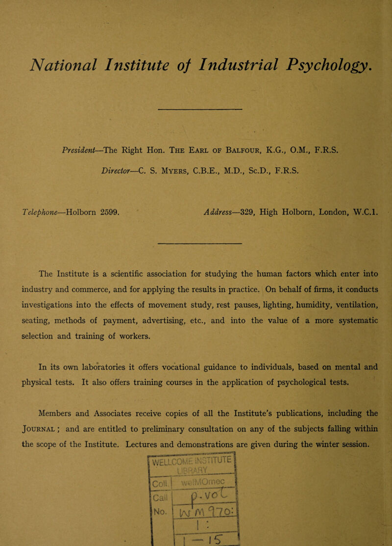 National Institute of Industrial Psychology. President—The Right Hon. The Earl of Balfour, K.G., O.M., F.R.S. Director—C. S. Myers, C.B.E., M.D., Sc.D., F.R.S. Telephone—Holborn 2599. Address—329, High Holborn, London, W.C.l. The Institute is a scientific association for studying the human factors which enter into industry and commerce, and for applying the results in practice. On behalf of firms, it conducts investigations into the effects of movement study, rest pauses, lighting, humidity, ventilation, seating, methods of payment, advertising, etc., and into the value of a more systematic selection and training of workers. In its own laboratories it offers vocational guidance to individuals, based on mental and physical tests. It also offers training courses in the application of psychological tests. Members and Associates receive copies of all the Institute’s publications, including the Journal ; and are entitled to preliminary consultation on any of the subjects falling within the scope of the Institute. Lectures and demonstrations are given during the winter session.