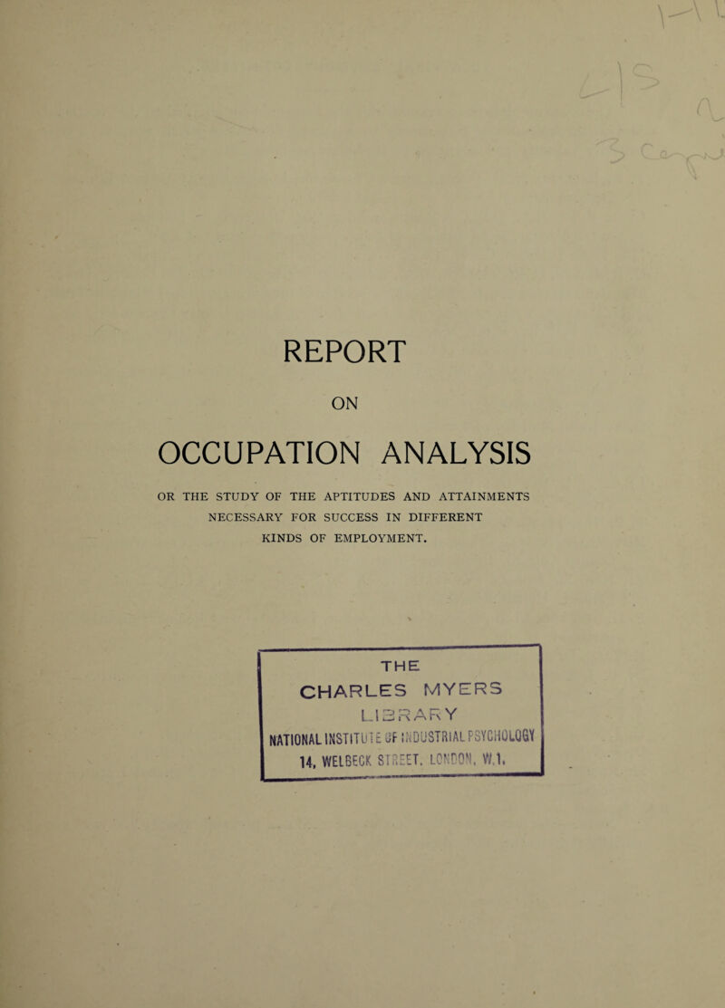 REPORT ON OCCUPATION ANALYSIS OR THE STUDY OF THE APTITUDES AND ATTAINMENTS NECESSARY FOR SUCCESS IN DIFFERENT KINDS OF EMPLOYMENT. THE CHARLES MYERS LIBRARY NATIONAL INSTITUT E CF INDUSTRIAL PSYCHOLOGY U, WELBECK STREET. LONDON, VM.