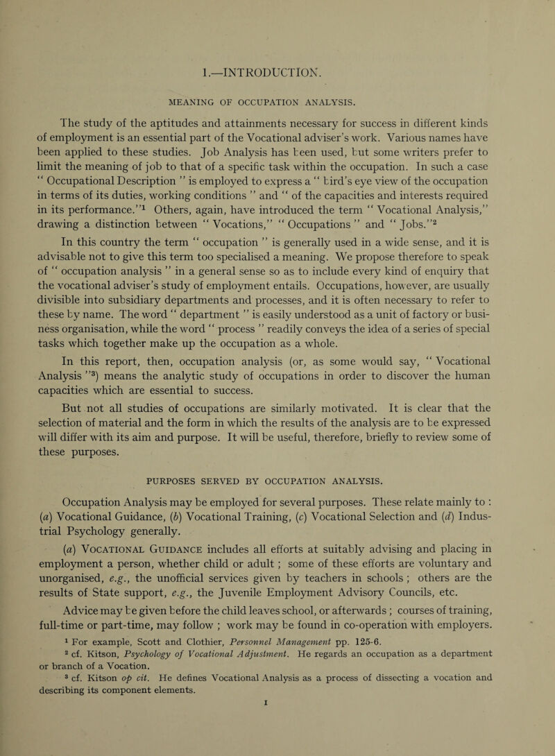 1.—INTRODUCTION. MEANING OF OCCUPATION ANALYSIS. The study of the aptitudes and attainments necessary for success in different kinds of employment is an essential part of the Vocational adviser’s work. Various names have been applied to these studies. Job Analysis has been used, but some writers prefer to limit the meaning of job to that of a specific task within the occupation. In such a case “ Occupational Description ” is employed to express a “ bird’s eye view of the occupation in terms of its duties, working conditions ” and “ of the capacities and interests required in its performance.”1 Others, again, have introduced the term “ Vocational Analysis,” drawing a distinction between “ Vocations,” “ Occupations ” and “ Jobs.”2 In this country the term “ occupation ” is generally used in a wide sense, and it is advisable not to give this term too specialised a meaning. We propose therefore to speak of “ occupation analysis ” in a general sense so as to include every kind of enquiry that the vocational adviser’s study of employment entails. Occupations, however, are usually divisible into subsidiary departments and processes, and it is often necessary to refer to these by name. The word “ department ” is easily understood as a unit of factory or busi¬ ness organisation, while the word “ process ” readily conveys the idea of a series of special tasks which together make up the occupation as a whole. In this report, then, occupation analysis (or, as some would say, “ Vocational Analysis ”3) means the analytic study of occupations in order to discover the human capacities which are essential to success. But not all studies of occupations are similarly motivated. It is clear that the selection of material and the form in which the results of the analysis are to be expressed will differ with its aim and purpose. It will be useful, therefore, briefly to review some of these purposes. PURPOSES SERVED BY OCCUPATION ANALYSIS. Occupation Analysis may be employed for several purposes. These relate mainly to : (a) Vocational Guidance, (b) Vocational Training, (c) Vocational Selection and (d) Indus¬ trial Psychology generally. (a) Vocational Guidance includes all efforts at suitably advising and placing in employment a person, whether child or adult ; some of these efforts are voluntary and unorganised, e.g., the unofficial services given by teachers in schools ; others are the results of State support, e.g., the Juvenile Employment Advisory Councils, etc. Advice may be given before the child leaves school, or afterwards ; courses of training, full-time or part-time, may follow ; work may be found in co-operation with employers. 1 For example, Scott and Clothier, Personnel Management pp. 125-6. 2 cf. Kitson, Psychology of Vocational Adjustment. He regards an occupation as a department or branch of a Vocation. 3 cf. Kitson op cit. He defines Vocational Analysis as a process of dissecting a vocation and describing its component elements.