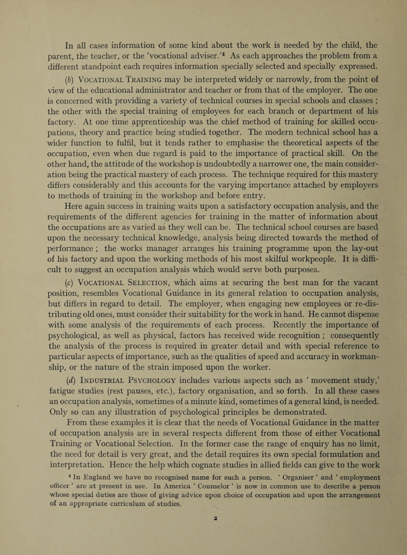 In all cases information of some kind about the work is needed by the child, the parent, the teacher, or the Vocational adviser.’4 As each approaches the problem from a different standpoint each requires information specially selected and specially expressed. (b) Vocational Training may be interpreted widely or narrowly, from the point of view of the educational administrator and teacher or from that of the employer. The one is concerned with providing a variety of technical courses in special schools and classes ; the other with the special training of employees for each branch or department of his factory. At one time apprenticeship was the chief method of training for skilled occu¬ pations, theory and practice being studied together. The modern technical school has a wider function to fulfil, but it tends rather to emphasise the theoretical aspects of the occupation, even when due regard is paid to the importance of practical skill. On the other hand, the attitude of the workshop is undoubtedly a narrower one, the main consider¬ ation being the practical mastery of each process. The technique required for this mastery differs considerably and this accounts for the varying importance attached by employers to methods of training in the workshop and before entry. Here again success in training waits upon a satisfactory occupation analysis, and the requirements of the different agencies for training in the matter of information about the occupations are as varied as they well can be. The technical school courses are based upon the necessary technical knowledge, analysis being directed towards the method of performance ; the works manager arranges his training programme upon the lay-out of his factory and upon the working methods of his most skilful workpeople. It is diffi¬ cult to suggest an occupation analysis which would serve both purposes. (c) Vocational Selection, which aims at securing the best man for the vacant position, resembles Vocational Guidance in its general relation to occupation analysis, but differs in regard to detail. The employer, when engaging new employees or re-dis¬ tributing old ones, must consider their suitability for the work in hand. He cannot dispense with some analysis of the requirements of each process. Recently the importance of psychological, as well as physical, factors has received wide recognition ; consequently the analysis of the process is required in greater detail and with special reference to particular aspects of importance, such as the qualities of speed and accuracy in workman¬ ship, or the nature of the strain imposed upon the worker. (d) Industrial Psychology includes various aspects such as ‘ movement study,’ fatigue studies (rest pauses, etc.), factory organisation, and so forth. In all these cases an occupation analysis, sometimes of a minute kind, sometimes of a general kind, is needed. Only so can any illustration of psychological principles be demonstrated. From these examples it is clear that the needs of Vocational Guidance in the matter of occupation analysis are in several respects different from those of either Vocational Training or Vocational Selection. In the former case the range of enquiry has no limit, the need for detail is very great, and the detail requires its own special formulation and interpretation. Hence the help which cognate studies in allied fields can give to the work 4 In England we have no recognised name for such a person. ‘ Organiser ’ and ‘ employment officer ' are at present in use. In America ‘ Counselor ’ is now in common use to describe a person whose special duties are those of giving advice upon choice of occupation and upon the arrangement of an appropriate curriculum of studies.