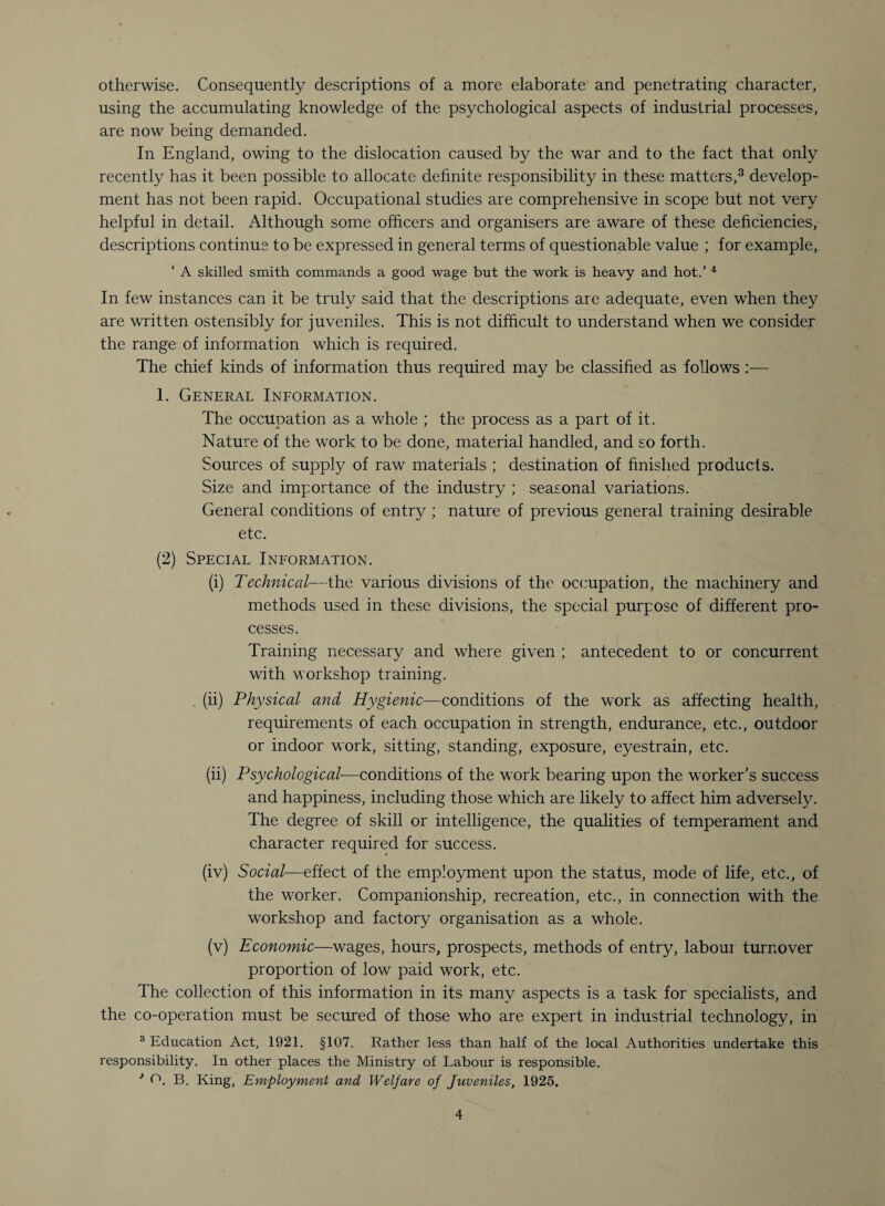 otherwise. Consequently descriptions of a more elaborate and penetrating character, using the accumulating knowledge of the psychological aspects of industrial processes, are now being demanded. In England, owing to the dislocation caused by the war and to the fact that only recently has it been possible to allocate definite responsibility in these matters,3 develop¬ ment has not been rapid. Occupational studies are comprehensive in scope but not very helpful in detail. Although some officers and organisers are aware of these deficiencies, descriptions continue to be expressed in general terms of questionable value ; for example, ‘ A skilled smith commands a good wage but the work is heavy and hot.’ 4 In few instances can it be truly said that the descriptions are adequate, even when they are written ostensibly for juveniles. This is not difficult to understand when we consider the range of information which is required. The chief kinds of information thus required may be classified as follows :— 1. General Information. The occupation as a whole ; the process as a part of it. Nature of the work to be done, material handled, and so forth. Sources of supply of raw materials ; destination of finished products. Size and importance of the industry ; seasonal variations. General conditions of entry ; nature of previous general training desirable etc. (2) Special Information. (i) Technical—the various divisions of the occupation, the machinery and methods used in these divisions, the special purpose of different pro¬ cesses. Training necessary and where given ; antecedent to or concurrent with workshop training. . (ii) Physical and Hygienic—conditions of the work as affecting health, requirements of each occupation in strength, endurance, etc., outdoor or indoor work, sitting, standing, exposure, eyestrain, etc. (ii) Psychological—conditions of the work bearing upon the worker’s success and happiness, including those which are likely to affect him adversely. The degree of skill or intelligence, the qualities of temperament and character required for success. (iv) Social—effect of the employment upon the status, mode of life, etc., of the worker. Companionship, recreation, etc., in connection with the workshop and factory organisation as a whole. (v) Economic—wages, hours, prospects, methods of entry, labour turnover proportion of low paid work, etc. The collection of this information in its many aspects is a task for specialists, and the co-operation must be secured of those who are expert in industrial technology, in 3 Education Act, 1921. §107. Rather less than half of the local Authorities undertake this responsibility. In other places the Ministry of Labour is responsible. * B. King, Employment and Welfare of Juveniles, 1925.