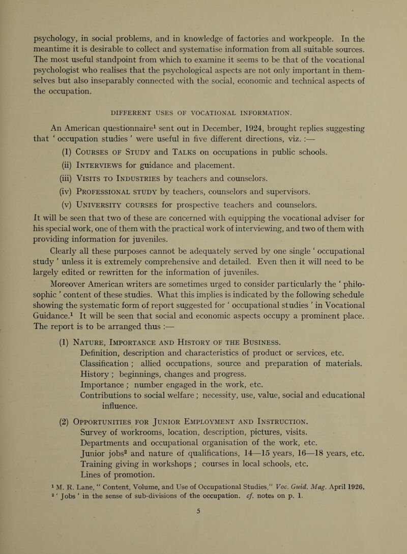 psychology, in social problems, and in knowledge of factories and workpeople. In the meantime it is desirable to collect and systematise information from all suitable sources. The most useful standpoint from which to examine it seems to be that of the vocational psychologist who realises that the psychological aspects are not only important in them¬ selves but also inseparably connected with the social, economic and technical aspects of the occupation. DIFFERENT USES OF VOCATIONAL INFORMATION. An American questionnaire1 sent out in December, 1924, brought replies suggesting that ‘ occupation studies ’ were useful in five different directions, viz. :— (1) Courses of Study and Talks on occupations in public schools. (ii) Interviews for guidance and placement. (iii) Visits to Industries by teachers and counselors. (iv) Professional study by teachers, counselors and supervisors. (v) University courses for prospective teachers and counselors. It will be seen that two of these are concerned with equipping the vocational adviser for his special work, one of them with the practical work of interviewing, and two of them with providing information for juveniles. Clearly all these purposes cannot be adequately served by one single ‘ occupational study ’ unless it is extremely comprehensive and detailed. Even then it will need to be largely edited or rewritten for the information of juveniles. Moreover American writers are sometimes urged to consider particularly the ‘ philo¬ sophic ’ content of these studies. What this implies is indicated by the following schedule showing the systematic form of report suggested for ‘ occupational studies ’ in Vocational Guidance.1 It will be seen that social and economic aspects occupy a prominent place. The report is to be arranged thus :— (1) Nature, Importance and History of the Business. Definition, description and characteristics of product or services, etc. Classification ; allied occupations, source and preparation of materials. History ; beginnings, changes and progress. Importance ; number engaged in the work, etc. Contributions to social welfare ; necessity, use, value, social and educational influence. (2) Opportunities for Junior Employment and Instruction. Survey of workrooms, location, description, pictures, visits. Departments and occupational organisation of the work, etc. Junior jobs2 and nature of qualifications, 14—15 years, 16—18 years, etc. Training giving in workshops ; courses in local schools, etc. Lines of promotion. 1 M. R. Lane, “ Content, Volume, and Use of Occupational Studies,” Voc. Guid. Mag. April 1926. 2 ‘ Jobs ’ in the sense of sub-divisions of the occupation, cf. notes on p. 1.