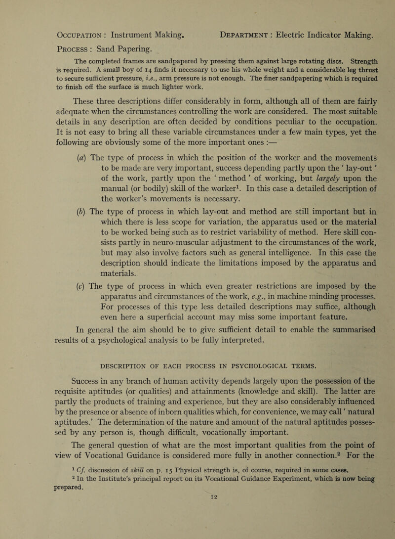 Occupation : Instrument Making. Department : Electric Indicator Making. Process : Sand Papering. The completed frames are sandpapered by pressing them against large rotating discs. Strength is required. A small boy of 14 finds it necessary to use his whole weight and a considerable leg thrust to secure sufficient pressure, i.e., arm pressure is not enough. The finer sandpapering which is required to finish off the surface is much lighter work. These three descriptions differ considerably in form, although all of them are fairly adequate when the circumstances controlling the work are considered. The most suitable details in any description are often decided by conditions peculiar to the occupation. It is not easy to bring all these variable circumstances under a few main types, yet the following are obviously some of the more important ones :— (a) The type of process in which the position of the worker and the movements to be made are very important, success depending partly upon the * lay-out ’ of the work, partly upon the ‘ method ’ of working, but largely upon the manual (or bodily) skill of the worker1. In this case a detailed description of the worker’s movements is necessary. (b) The type of process in which lay-out and method are still important but in which there is less scope for variation, the apparatus used or the material to be worked being such as to restrict variability of method. Here skill con¬ sists partly in neuro-muscular adjustment to the circumstances of the work, but may also involve factors such as general intelligence. In this case the description should indicate the limitations imposed by the apparatus and materials. (c) The type of process in which even greater restrictions are imposed by the apparatus and circumstances of the work, e.g., in machine minding processes. For processes of this type less detailed descriptions may suffice, although even here a superficial account may miss some important feature. In general the aim should be to give sufficient detail to enable the summarised results of a psychological analysis to be fully interpreted. DESCRIPTION OF EACH PROCESS IN PSYCHOLOGICAL TERMS. Success in any branch of human activity depends largely upon the possession of the requisite aptitudes (or qualities) and attainments (knowledge and skill). The latter are partly the products of training and experience, but they are also considerably influenced by the presence or absence of inborn qualities which, for convenience, we may call* natural aptitudes.’ The determination of the nature and amount of the natural aptitudes posses¬ sed by any person is, though difficult, vocationally important. The general question of what are the most important qualities from the point of view of Vocational Guidance is considered more fully in another connection.2 For the 1 Cf. discussion of skill on p. 15 Physical strength is, of course, required in some cases. 2 In the Institute’s principal report on its Vocational Guidance Experiment, which is now being prepared.