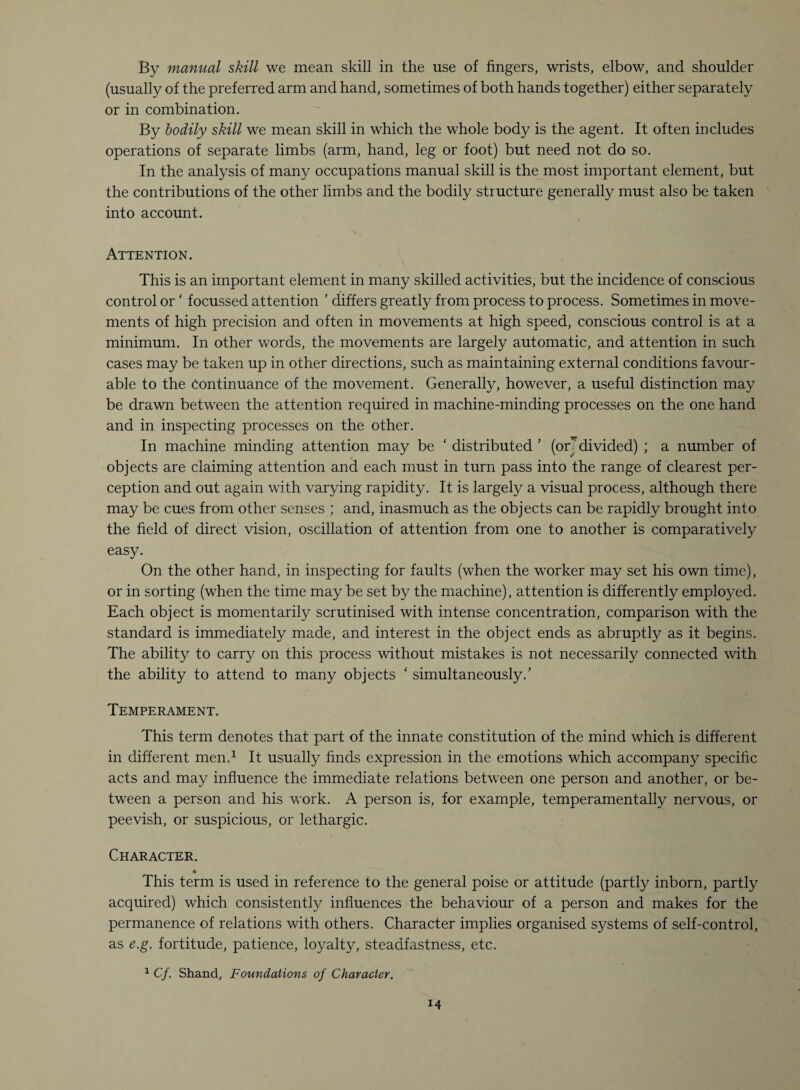By manual skill we mean skill in the use of fingers, wrists, elbow, and shoulder (usually of the preferred arm and hand, sometimes of both hands together) either separately or in combination. By bodily skill we mean skill in which the whole body is the agent. It often includes operations of separate limbs (arm, hand, leg or foot) but need not do so. In the analysis of many occupations manual skill is the most important element, but the contributions of the other limbs and the bodily structure generally must also be taken into account. ■>. Attention. This is an important element in many skilled activities, but the incidence of conscious control or ‘ focussed attention ’ differs greatly from process to process. Sometimes in move¬ ments of high precision and often in movements at high speed, conscious control is at a minimum. In other words, the movements are largely automatic, and attention in such cases may be taken up in other directions, such as maintaining external conditions favour¬ able to the Continuance of the movement. Generally, however, a useful distinction may be drawn between the attention required in machine-minding processes on the one hand and in inspecting processes on the other. In machine minding attention may be ‘ distributed ’ (or7divided) ; a number of objects are claiming attention and each must in turn pass into the range of clearest per¬ ception and out again with varying rapidity. It is largely a visual process, although there may be cues from other senses ; and, inasmuch as the objects can be rapidly brought into the field of direct vision, oscillation of attention from one to another is comparatively easy. On the other hand, in inspecting for faults (when the worker may set his own time), or in sorting (when the time may be set by the machine), attention is differently employed. Each object is momentarily scrutinised with intense concentration, comparison with the standard is immediately made, and interest in the object ends as abruptly as it begins. The ability to carry on this process without mistakes is not necessarily connected with the ability to attend to many objects ‘ simultaneously/ Temperament. This term denotes that part of the innate constitution of the mind which is different in different men.1 It usually finds expression in the emotions which accompany specific acts and may influence the immediate relations between one person and another, or be¬ tween a person and his work. A person is, for example, temperamentally nervous, or peevish, or suspicious, or lethargic. Character. « This term is used in reference to the general poise or attitude (partly inborn, partly acquired) which consistently influences the behaviour of a person and makes for the permanence of relations with others. Character implies organised systems of self-control, as e.g. fortitude, patience, loyalty, steadfastness, etc. 1 C/. Shand, Foundations of Character.