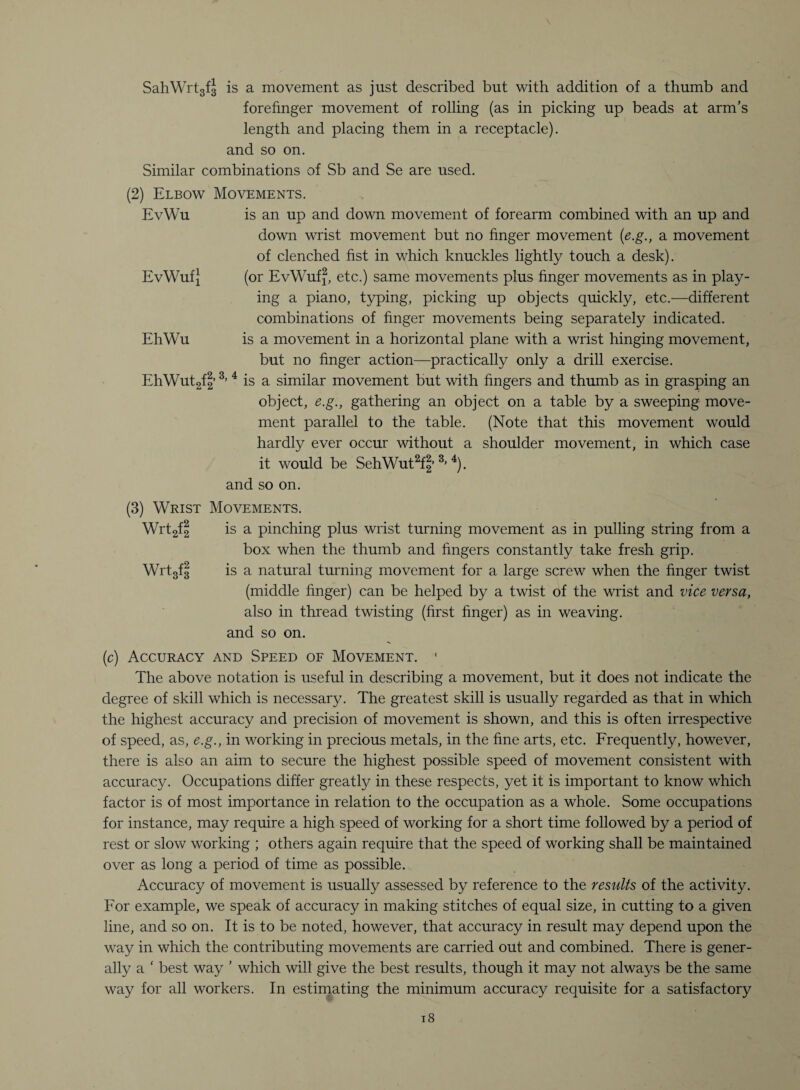 SahWrtgfJ is a movement as just described but with addition of a thumb and forefinger movement of rolling (as in picking up beads at arm’s length and placing them in a receptacle), and so on. Similar combinations of Sb and Se are used. (2) Elbow Movements. EvWu is an up and down movement of forearm combined with an up and down wrist movement but no finger movement (e.g., a movement of clenched fist in which knuckles lightly touch a desk). EvWuf} (or EvWuf2, etc.) same movements plus finger movements as in play¬ ing a piano, typing, picking up objects quickly, etc.—different combinations of finger movements being separately indicated. EhWu is a movement in a horizontal plane with a wrist hinging movement, but no finger action—practically only a drill exercise. EhWutgfl3’ 4 is a similar movement but with fingers and thumb as in grasping an object, e.g., gathering an object on a table by a sweeping move¬ ment parallel to the table. (Note that this movement would hardly ever occur without a shoulder movement, in which case it would be SehWut2f| 3> 4). and so on. (3) Wrist Movements. Wrtgf3 is a pinching plus wrist turning movement as in pulling string from a box when the thumb and fingers constantly take fresh grip. Wrtgfg is a natural turning movement for a large screw when the finger twist (middle finger) can be helped by a twist of the wrist and vice versa, also in thread twisting (first finger) as in weaving, and so on. (c) Accuracy and Speed of Movement. 1 The above notation is useful in describing a movement, but it does not indicate the degree of skill which is necessary. The greatest skill is usually regarded as that in which the highest accuracy and precision of movement is shown, and this is often irrespective of speed, as, e.g., in working in precious metals, in the fine arts, etc. Frequently, however, there is also an aim to secure the highest possible speed of movement consistent with accuracy. Occupations differ greatly in these respects, yet it is important to know which factor is of most importance in relation to the occupation as a whole. Some occupations for instance, may require a high speed of working for a short time followed by a period of rest or slow working ; others again require that the speed of working shall be maintained over as long a period of time as possible. Accuracy of movement is usually assessed by reference to the results of the activity. For example, we speak of accuracy in making stitches of equal size, in cutting to a given line, and so on. It is to be noted, however, that accuracy in result may depend upon the way in which the contributing movements are carried out and combined. There is gener¬ ally a ‘ best way ’ which will give the best results, though it may not always be the same way for all workers. In estimating the minimum accuracy requisite for a satisfactory