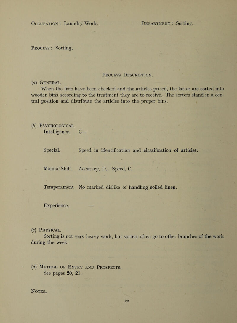 Process : Sorting. Process Description. (a) General. When the lists have been checked and the articles priced, the latter are sorted into wooden bins according to the treatment they are to receive. The sorters stand in a cen¬ tral position and distribute the articles into the proper bins. (b) Psychological. Intelligence. C— Special. Speed in identification and classification of articles. Manual Skill. Accuracy, D. Speed, C. Temperament No marked dislike of handling soiled linen. Experience. — (c) Physical. Sorting is not very heavy work, but sorters often go to other branches of the work during the week. (d) Method of Entry and Prospects. See pages 20, 21. Notes. 22 I